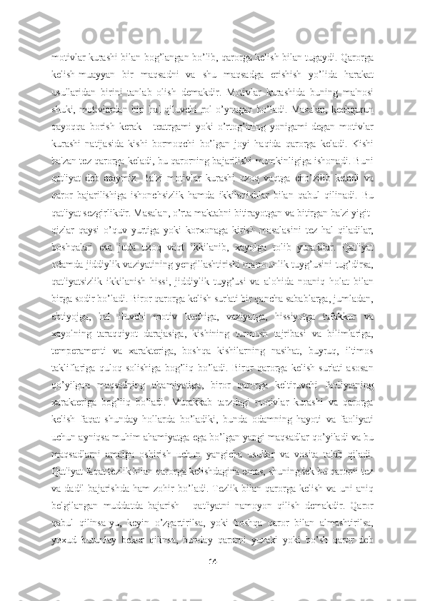 motivlar kurashi bilan bog’langan bo’lib, qarorga kelish bilan tugaydi. Qarorga
kelish-muayyan   bir   maqsadni   va   shu   maqsadga   erishish   yo’lida   harakat
usullaridan   birini   tanlab   olish   demakdir.   Motivlar   kurashida   buning   ma'nosi
shuki,   motivlardan   biri   hal   qiluvchi   rol   o’ynagan   bo’ladi.   Masalan,   kechqurun
qayoqqa   borish   kerak   -   teatrgami   yoki   o’rtog’ining   yonigami-degan   motivlar
kurashi   natijasida   kishi   bormoqchi   bo’lgan   joyi   haqida   qarorga   keladi.   Kishi
ba'zan tez qarorga keladi, bu qarorning bajarilishi mumkinligiga ishonadi. Buni
qat'iyat   deb   ataymiz.   Ba'zi   motivlar   kurashi   uzoq   vaqtga   cho’zilib   ketadi   va
qaror   bajarilishiga   ishonchsizlik   hamda   ikkilanishlar   bilan   qabul   qilinadi.   Bu
qat'iyat sezgirlikdir. Masalan, o’rta maktabni bitirayotgan va bitirgan ba'zi yigit-
qizlar   qaysi   o’quv   yurtiga   yoki   korxonaga   kirish   masalasini   tez   hal   qiladilar,
boshqalari   esa   juda   uzoq   vaqt   ikkilanib,   xayolga   tolib   yuradilar.   Qat'iyat
odamda jiddiylik vaziyatining yengillashtirishi mamnunlik tuyg’usini tug’dirsa,
qat'iyatsizlik   ikkilanish   hissi,   jiddiylik   tuyg’usi   va   alohida   noaniq   holat   bilan
birga sodir bo’ladi. Biror qarorga kelish sur'ati bir qancha sabablarga, jumladan,
ehtiyojga,   hal   iluvchi   motiv   kuchiga,   vaziyatga,   hissiyotga   tafakkur   va
xayolning   taraqqiyot   darajasiga,   kishining   turmush   tajribasi   va   bilimlariga,
temperamenti   va   xarakteriga,   boshqa   kishilarning   nasihat,   buyruq,   iltimos
takliflariga   quloq   solishiga   bog’liq   bo’ladi.   Biror   qarorga   kelish   sur'ati   asosan
qo’yilgan   maqsadning   ahamiyatiga,   biror   qarorga   keltiruvchi   faoliyatning
xarakteriga   bog’liq   bo’ladi.   Murakkab   tarzdagi   motivlar   kurashi   va   qarorga
kelish   faqat   shunday   hollarda   bo’ladiki,   bunda   odamning   hayoti   va   faoliyati
uchun ayniqsa muhim ahamiyatga ega bo’lgan yangi maqsadlar qo’yiladi va bu
maqsadlarni   amalga   oshirish   uchun   yangicha   usullar   va   vosita   talab   qiladi.
Qat'iyat faqat tezlik bilan qarorga kelishdagina emas, shuningdek bu qarorni tez
va   dadil   bajarishda   ham   zohir   bo’ladi.   Tezlik   bilan   qarorga   kelish   va   uni   aniq
belgilangan   muddatda   bajarish   -   qat'iyatni   namoyon   qilish   demakdir.   Qaror
qabul   qilinsa-yu,   keyin   o’zgartirilsa,   yoki   boshqa   qaror   bilan   almashtirilsa,
yoxud   butunlay   bekor   qilinsa,   bunday   qarorni   yuzaki   yoki   bo’sh   qaror   deb
14 