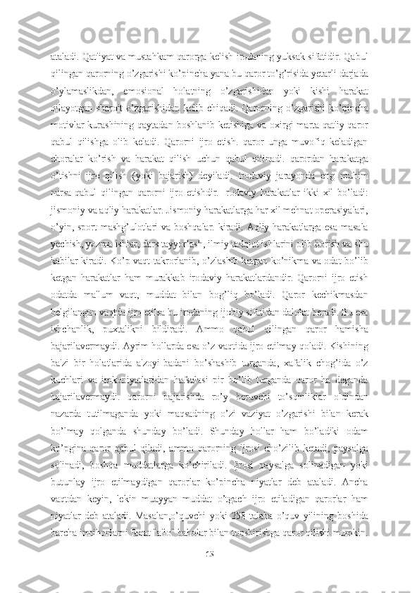 ataladi. Qat'iyat va mustahkam qarorga kelish-irodaning yuksak sifatidir. Qabul
qilingan qarorning o’zgarishi ko’pincha yana bu qaror to’g’risida yetarli darjada
o’ylamaslikdan,   emosional   holatning   o’zgarishidan   yoki   kishi   harakat
qilayotgan   sharoit   o’zgarishidan   kelib   chiqadi.   Qarorning   o’zgarishi   ko’pincha
motivlar  kurashining qaytadan boshlanib ketishiga va oxirgi  marta qat'iy qaror
qabul   qilishga   olib   keladi.   Qarorni   ijro   etish.   qaror   unga   muvofiq   keladigan
choralar   ko’rish   va   harakat   qilish   uchun   qabul   qilinadi.   qarordan   harakatga
o’tishni   ijro   qilish   (yoki   bajarish)   deyiladi.   Irodaviy   jarayonda   eng   muhim
narsa-qabul   qilingan   qarorni   ijro   etishdir.   Irodaviy   harakatlar   ikki   xil   bo’ladi:
jismoniy va aqliy harakatlar. Jismoniy harakatlarga har xil mehnat operasiyalari,
o’yin, sport  mashg’ulotlari va boshqalar. kiradi. Aqliy harakatlarga esa masala
yechish, yozma ishlar, dars tayyorlash, ilmiy tadqiot ishlarini olib borish va shu
kabilar kiradi. Ko’p vaqt takrorlanib, o’zlashib ketgan ko’nikma va odat bo’lib
ketgan   harakatlar   ham   murakkab   irodaviy   harakatlardandir.   Qarorni   ijro   etish
odatda   ma'lum   vaqt,   muddat   bilan   bog’liq   bo’ladi.   Qaror   kechikmasdan
belgilangan vaqtda ijro etilsa bu irodaning ijobiy sifatidan dalolat beradi. Bu esa
ishchanlik,   puxtalikni   bildiradi.   Ammo   qabul   qilingan   qaror   hamisha
bajarilavermaydi. Ayrim hollarda esa o’z vaqtida ijro etilmay qoladi. Kishining
ba'zi   bir   holatlarida   a'zoyi-badani   bo’shashib   turganda,   xafalik   chog’ida   o’z
kuchlari   va   imkoniyatlaridan   hafsalasi   pir   bo’lib   turganda   qaror   ha   deganda
bajarilavermaydi.   qarorni   bajarishda   ro’y   beruvchi   to’sqinliklar   oldindan
nazarda   tutilmaganda   yoki   maqsadning   o’zi   vaziyat   o’zgarishi   bilan   kerak
bo’lmay   qolganda   shunday   bo’ladi.   Shunday   hollar   ham   bo’ladiki   odam
ko’pgina   qaror   qabul   qiladi,   ammo   qarorning   ijrosi   cho’zilib   ketadi,   paysalga
solinadi,   boshqa   muddatlarga   ko’chiriladi.   Ijrosi   paysalga   solinadigan   yoki
butunlay   ijro   etilmaydigan   qarorlar   ko’pincha   niyatlar   deb   ataladi.   Ancha
vaqtdan   keyin,   lekin   muayyan   muddat   o’tgach   ijro   etiladigan   qarorlar   ham
niyatlar   deb   ataladi.   Masalan,o’quvchi   yoki   258   talaba   o’quv   yilining   boshida
barcha imtihonlarni faqat "a'lo" baholar bilan topshirishga qaror qilishi mumkin.
15 