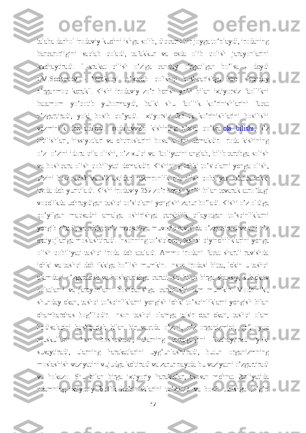 talaba darhol irodaviy kuchni ishga solib, diqqatni bir joyga to’playdi, irodaning
barqarorligini   saqlab   qoladi,   tafakkur   va   esda   olib   qolish   jarayonlarini
kuchaytiradi.   "Harakat   qilish   o’ziga   qanday   o’rgatilgan   bo’lsa   -   deydi
I.M.Sechenov   -   harakatni   to’xtatib   qolishni   boshqarishga   ham   shunday
o’rganmoq   kerak".   Kishi   irodaviy   zo’r   berish   yo’li   bilan   ixtiyorsiz   faollikni
batamom   yo’qotib   yubormaydi,   balki   shu   faollik   ko’rinishlarini   faqat
o’zgartiradi,   yoki   bosib   qo’yadi.   Ixtiyorsiz   faollik   ko’rinishlarini   bosilishi
vazminlik   deb   ataladi.   Iroda-avvalo   kishining   o’zini   qo’lga   ola   bilishi ,   o’z
intilishlari,   hissiyotlari   va   ehtiroslarini   bosa   bilishi   demakdir.   Iroda   kishining
o’z- o’zini idora qila olishi, o’z xulqi va faoliyatini anglab, bilib tartibga solish
va  boshqara  olish   qobiliyati  demakdir.  Kishining   ichki   to’siqlarni  yenga  olish,
o’zini   boshqarish   va   o’z   ustidan   hukmronlik   qila   olish   qobiliyati   odatda   ichki
iroda deb yuritiladi. Kishi irodaviy 259 zo’r berish yo’li bilan tevarak-atrofdagi
voqelikda uchraydigan tashqi to’siqlarni yengishi zarur bo’ladi. Kishi o’z oldiga
qo’yilgan   maqsadni   amalga   oshirishga   qarshilik   qilayotgan   to’sqinliklarni
yengib o’tadi, voqelikni o’z maqsadiga muvofiq ravishda o’zgartiradi va uni o’z
ehtiyojlariga moslashtiradi. Insonning to’siqlarni, tashqi qiyinchiliklarini yenga
olish   qobiliyati   tashqi   iroda   deb   ataladi.   Ammo   irodani   faqat   shartli   ravishda
ichki   va   tashqi   deb   ikkiga   bo’lish   mumkin.   Inson   irodasi   bitta,   lekin   u   tashqi
olamdagi  o’zgartirish va boshqarishga  qaratilishi  bilan birga shaxsiy,  sub'ektiv
holatlarni   va   jarayonlarni   boshqarishga   qaratilishi   ham   mumkin.   Modomiki,
shunday ekan,  tashqi  to’sqinliklarni  yengish ichki  to’sqinliklarni  yengish bilan
chambarchas   bog’liqdir.   Inson   tashqi   olamga   ta'sir   etar   ekan,   tashqi   olam
hodisalarini   boshqarish   bilan   bir   vaqtda   o’zini,   o’z   organizmini,   qo’l-oyoq
muskullarini   ham   boshqaradi,   ularning   tarangligini   kuchaytiradi   yoki
susaytiradi,   ularning   harakatlarini   uyg’unlashtiradi,   butun   organizmning
moslashish vaziyatini vujudga keltiradi va zarur paytda bu vaziyatni o’zgartiradi
va   hokazo.   Shu   bilan   birga   ixtiyoriy   harakatlar,   asosan   mehnat   faoliyatida
odamning   ixtiyoriy   faollik   ko’rinishlarini   to’xtatib   va   bosib   turishga   to’g’ri
17 