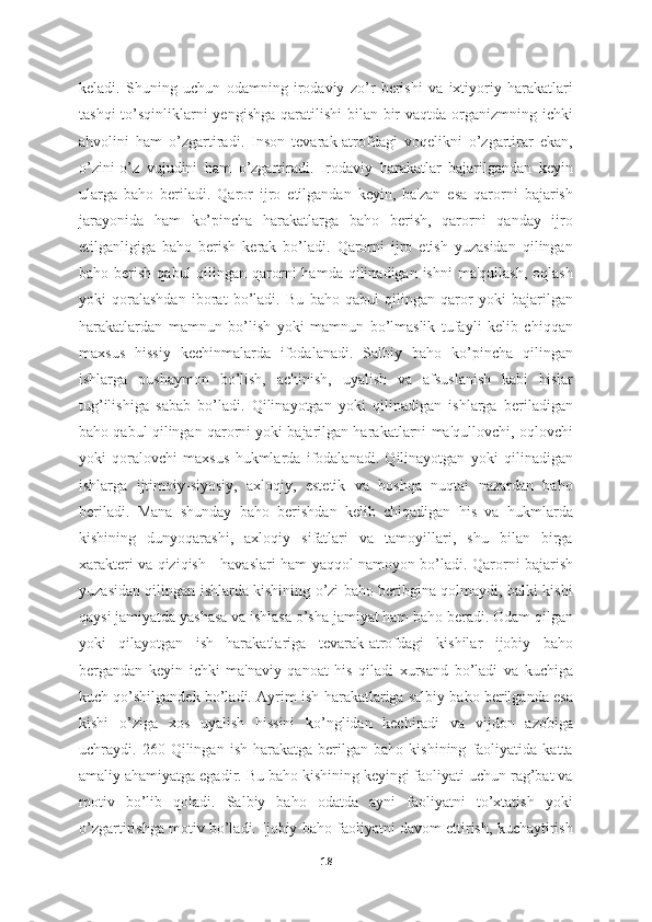 keladi.   Shuning   uchun   odamning   irodaviy   zo’r   berishi   va   ixtiyoriy   harakatlari
tashqi  to’sqinliklarni  yengishga qaratilishi  bilan bir  vaqtda organizmning ichki
ahvolini   ham   o’zgartiradi.   Inson   tevarak-atrofdagi   voqelikni   o’zgartirar   ekan,
o’zini-o’z   vujudini   ham   o’zgartiradi.   Irodaviy   harakatlar   bajarilgandan   keyin
ularga   baho   beriladi.   Qaror   ijro   etilgandan   keyin,   ba'zan   esa   qarorni   bajarish
jarayonida   ham   ko’pincha   harakatlarga   baho   berish,   qarorni   qanday   ijro
etilganligiga   baho   berish   kerak   bo’ladi.   Qarorni   ijro   etish   yuzasidan   qilingan
baho berish  qabul   qilingan  qarorni   hamda  qilinadigan  ishni   ma'qullash,  oqlash
yoki   qoralashdan   iborat   bo’ladi.   Bu   baho   qabul   qilingan   qaror   yoki   bajarilgan
harakatlardan   mamnun   bo’lish   yoki   mamnun   bo’lmaslik   tufayli   kelib   chiqqan
maxsus   hissiy   kechinmalarda   ifodalanadi.   Salbiy   baho   ko’pincha   qilingan
ishlarga   pushaymon   bo’lish,   achinish,   uyalish   va   afsuslanish   kabi   hislar
tug’ilishiga   sabab   bo’ladi.   Qilinayotgan   yoki   qilinadigan   ishlarga   beriladigan
baho qabul qilingan qarorni yoki bajarilgan harakatlarni ma'qullovchi, oqlovchi
yoki   qoralovchi   maxsus   hukmlarda   ifodalanadi.   Qilinayotgan   yoki   qilinadigan
ishlarga   ijtimoiy-siyosiy,   axloqiy,   estetik   va   boshqa   nuqtai   nazardan   baho
beriladi.   Mana   shunday   baho   berishdan   kelib   chiqadigan   his   va   hukmlarda
kishining   dunyoqarashi,   axloqiy   sifatlari   va   tamoyillari,   shu   bilan   birga
xarakteri va qiziqish - havaslari ham yaqqol namoyon bo’ladi. Qarorni bajarish
yuzasidan qilingan ishlarda kishining o’zi baho beribgina qolmaydi, balki kishi
qaysi jamiyatda yashasa va ishlasa o’sha jamiyat ham baho beradi. Odam qilgan
yoki   qilayotgan   ish   harakatlariga   tevarak-atrofdagi   kishilar   ijobiy   baho
bergandan   keyin   ichki   ma'naviy   qanoat   his   qiladi   xursand   bo’ladi   va   kuchiga
kuch qo’shilgandek bo’ladi. Ayrim ish-harakatlariga salbiy baho berilganda esa
kishi   o’ziga   xos   uyalish   hissini   ko’nglidan   kechiradi   va   vijdon   azobiga
uchraydi.   260   Qilingan   ish-harakatga   berilgan   baho   kishining   faoliyatida   katta
amaliy ahamiyatga egadir. Bu baho kishining keyingi faoliyati uchun rag’bat va
motiv   bo’lib   qoladi.   Salbiy   baho   odatda   ayni   faoliyatni   to’xtatish   yoki
o’zgartirishga motiv bo’ladi. Ijobiy baho faoliyatni davom ettirish, kuchaytirish
18 