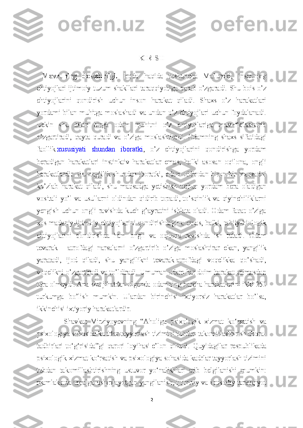 KIRISH
  Mavzuning   dolzabrligi.   Iroda   haqida   tushuncha   Ma'lumki,   insonning
ehtiyojlari ijtimoiy tuzum shakllari taraqqiyotiga qarab o’zgaradi. Shu bois o’z
ehtiyojlarini   qondirish   uchun   inson   harakat   qiladi.   Shaxs   o’z   harakatlari
yordami bilan muhitga moslashadi va undan o’z ehtiyojlari uchun foydalanadi.
Lekin   shu   bilan   birga   odam   muhitni   o’z   ehtiyojlariga   muvofiqlashtirib
o’zgartiradi,   qayta   quradi   va   o’ziga   moslashtiradi.   Odamning   shaxs   sifatidagi
faollik   xususiyati   shundan   iboratki ,   o’z   ehtiyojlarini   qondirishga   yordam
beradigan   harakatlari   instinktiv   harakatlar   emas,   balki   asosan   oqilona,   ongli
harakatlardir. Bu onglilik shundan iboratki, odam oldindan biron-bir  maqsadni
ko’zlab   harakat   qiladi,   shu   maqsadga   yetishish   uchun   yordam   bera   oladigan
vositali   yo’l   va   usullarni   oldindan   qidirib   topadi,   to’sqinlik   va   qiyinchiliklarni
yengish   uchun   ongli   ravishda   kuch-g’ayratini   ishlata   oladi.   Odam   faqat   o’ziga
xos madaniy-ijtimoiy ehtiyojlarini qondirishdagina  emas, balki, tabiiy-biologik
ehtiyojlarini   qondirishda   ham   ongli   va   oqilona   ravishda   ish   tutadi.   Odam
tevarak   -   atrofdagi   narsalarni   o’zgartirib   o’ziga   moslashtirar   ekan,   yangilik
yaratadi,   ijod   qiladi,   shu   yangilikni   tevarak-atrofdagi   voqelikka   qo’shadi,
voqelikni o’zgartiradi va to’ldiradi. Umuman odam har doim harakat qilmasdan
tura olmaydi. Ana shu jihatdan olganda odamning barcha harakatlarini ikki 250
turkumga   bo’lish   mumkin.   Ulardan   birinchisi   ixtiyorsiz   harakatlar   bo’lsa,
ikkinchisi ixtiyoriy harakatlardir. 
              Shavkat   Mirziyoyevning   “Aholiga   psixologik   xizmat   ko‘rsatish   va
psixologiya sohasida kadrlar tayyorlash tizimini tubdan takomillashtirish chora-
tadbirlari   to‘g‘risida”gi   qarori   loyihasi   e’lon   qilindi.   Quyidagilar   respublikada
psixologik xizmat ko‘rsatish va psixologiya sohasida kadrlar tayyorlash tizimini
tubdan   takomillashtirishning   ustuvor   yo‘nalishlari   etib   belgilanishi   mumkin:
mamlakatda amalga oshirilayotgan yangilanish, ijtimoiy va iqtisodiy taraqqiyot
2 