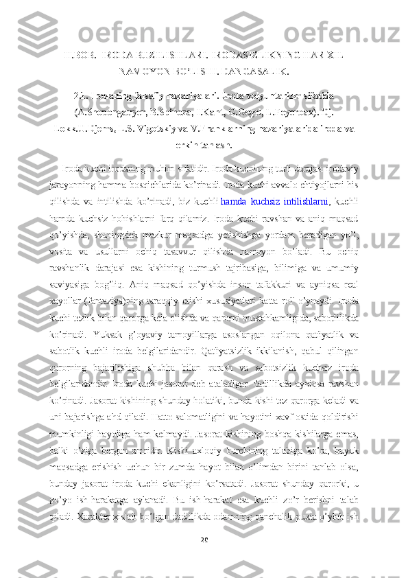 II.BOB.    IRODA BUZILISHLARI. IRODASIZLIKNING HAR XIL
NAMOYON BO‘LISHI. DANGASALIK.
2.1.  Irodaning falsafiy nazariyalari. Iroda volyuntarizm sifatida
(A.Shopengauyer, B.Spinoza, I.Kant, G.Gegel, L.Feyerbax). Dj.
Lokk.U.Djems, L.S. Vigotskiy va V.Franklarning nazariyalarida iroda va
erkin tanlash.
     Iroda kuchi irodaning muhim sifatidir. Iroda kuchining turli darajasi irodaviy
jarayonning hamma bosqichlarida ko’rinadi. Iroda kuchi avvalo ehtiyojlarni his
qilishda   va   intilishda   ko’rinadi,   biz   kuchli   hamda   kuchsiz   intilishlarni ,   kuchli
hamda   kuchsiz   hohishlarni   farq   qilamiz.   Iroda   kuchi   ravshan   va   aniq   maqsad
qo’yishda,   shuningdek   mazkur   maqsadga   yetishishga   yordam   beradigan   yo’l,
vosita   va   usullarni   ochiq   tasavvur   qilishda   namoyon   bo’ladi.   Bu   ochiq
ravshanlik   darajasi   esa   kishining   turmush   tajribasiga,   bilimiga   va   umumiy
saviyasiga   bog’liq.   Aniq   maqsad   qo’yishda   inson   tafakkuri   va   ayniqsa   real
xayollar   (fantaziya)ning   taraqqiy   etishi   xususiyatlari   katta   rol'   o’ynaydi.   Iroda
kuchi tezlik bilan qarorga kela olishda va qarorni mustahkamligida, sabotlilikda
ko’rinadi.   Yuksak   g’oyaviy   tamoyillarga   asoslangan   oqilona   qat'iyatlik   va
sabotlik   kuchli   iroda   belgilaridandir.   Qat'iyatsizlik   ikkilanish,   qabul   qilingan
qarorning   bajarilishiga   shubha   bilan   qarash   va   sabotsizlik   kuchsiz   iroda
belgilaridandir.   Iroda   kuchi   jasorat   deb   ataladigan   dadillikda   ayniqsa   ravshan
ko’rinadi. Jasorat kishining shunday holatiki, bunda kishi tez qarorga keladi va
uni bajarishga ahd qiladi. Hatto salomatligini va hayotini xavf ostida qoldirishi
mumkinligi   hayoliga ham  kelmaydi.  Jasorat   kishining  boshqa  kishilarga  emas,
balki   o’ziga   bergan   amridir.   Kishi   axloqiy   burchining   talabiga   ko’ra,   buyuk
maqsadga   erishish   uchun   bir   zumda   hayot   bilan   o’limdan   birini   tanlab   olsa,
bunday   jasorat   iroda   kuchi   ekanligini   ko’rsatadi.   Jasorat   shunday   qarorki,   u
go’yo   ish-harakatga   aylanadi.   Bu   ish-harakat   esa   kuchli   zo’r   berishni   talab
qiladi. Xarakter xislati bo’lgan dadillikda odamning qanchalik puxta o’ylab ish
20 