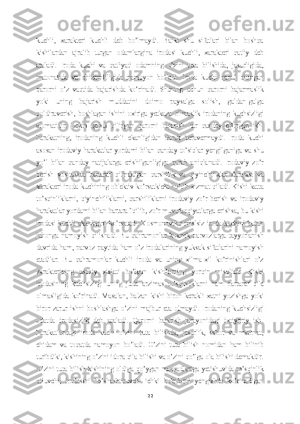 kuchli,   xarakteri   kuchli   deb   bo’lmaydi.   Balki   shu   sifatlari   bilan   boshqa
kishilardan   ajralib   turgan   odamlargina   irodasi   kuchli,   xarakteri   qat'iy   deb
ataladi.   Iroda   kuchi   va   qat'iyati   odamning   o’zini   tuta   bilishida,   jasurligida,
matonatida   va   chidamliligida   namoyon   bo’ladi.   Iroda   kuchi   qabul   qilingan
qarorni   o’z   vaqtida   bajarishda   ko’rinadi.   Shuning   uchun   qarorni   bajarmaslik
yoki   uning   bajarish   muddatini   doimo   paysalga   solish,   galdan-galga
qoldiraverish,   boshlagan   ishini   oxiriga   yetkaza   bilmaslik   irodaning   kuchsizligi
alomatidir.   Lekin   qabul   qilingan   qarorni   bajarish   har   qanday   qilingan   ish-
harakatning,   irodaning   kuchli   ekanligidan   darak   beravermaydi.   Iroda   kuchi
asosan   irodaviy  harakatlar   yordami   bilan qanday  to’siqlar  yengilganiga  va  shu
yo’l   bilan   qanday   natijalarga   erishilganligiga   qarab   aniqlanadi.   Irodaviy   zo’r
berish   vositasida   bartaraf   qilinadigan   qarshilik   va   qiyinchiliklar   darajasi   va
xarakteri iroda kuchining ob'ektiv ko’rsatkichi bo’lib xizmat qiladi. Kishi katta
to’sqinliklarni,   qiyinchiliklarni,   qarshiliklarni   irodaviy   zo’r   berish   va   irodaviy
harakatlar yordami bilan bartaraf qilib, zo’r muvafaqqiyatlarga erishsa, bu kishi
irodasi   kuchli   ekanligini   ko’rsatadi.   Kosmonovtlar   mislsiz   iroda  kuchini  butun
jahonga   namoyish   qilishadi.   Bu   qahramonlar   kosmik   parvozlarga   tayyorlanish
davrida ham, parvoz paytida ham o’z irodalarining yuksak sifatlarini namoyish
etadilar.   Bu   qahramonlar   kuchli   iroda   va   uning   xilma-xil   ko’rinishlari   o’z
xarakterining   asosiy   xislati   bo’lgan   kishilarning   yorqin   misolidir.   Kishi
irodasining   kuchsizligi   uning   juda   arzimas   to’sqinliklarni   ham   bartaraf   qila
olmasligida   ko’rinadi.   Masalan,   ba'zan   kishi   biron   kerakli   xatni   yozishga   yoki
biror   zarur   ishni   boshlashga   o’zini   majbur   eta   olmaydi.   Irodaning   kuchsizligi
odatda   irodasizlik   deb   ataladi.   Qarorni   bajarish   jarayonidagi   ixtiyoriy   ish-
harakatlardagi   iroda   kuchi   o’zini   tuta   bilishda,   jasurlik,   sabot   va   matonat,
chidam   va   toqatda   namoyon   bo’ladi.   O’zini   tuta   bilish   nomidan   ham   bilinib
turibdiki, kishining o’zini idora qila bilishi va o’zini qo’lga ola bilishi demakdir.
O’zini tuta bilish kishining oldiga qo’ygan maqsadlariga yetishuvida to’sqinlik
qiluvchi,   irodasini   bo’shashtiruvchi   ichki   holatlarni   yengishda   ko’rinadigan
22 