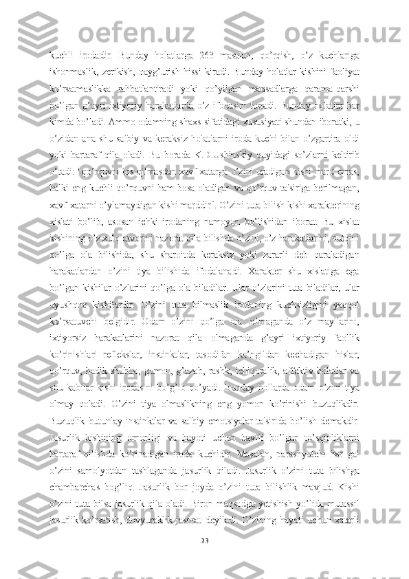kuchli   irodadir.   Bunday   holatlarga   263   masalan,   qo’rqish,   o’z   kuchlariga
ishonmaslik,   zerikish,   qayg’urish   hissi   kiradi.   Bunday   holatlar   kishini   faoliyat
ko’rsatmaslikka   rahbatlantiradi   yoki   qo’yilgan   maqsadlarga   qarama-qarshi
bo’lgan   g’ayri   ixtiyoriy   harakatlarda   o’z   ifodasini   topadi.   Bunday   holatlar   har
kimda bo’ladi. Ammo odamning shaxs sifatidagi xususiyati shundan iboratki, u
o’zidan   ana   shu   salbiy   va   keraksiz   holatlarni   iroda   kuchi   bilan   o’zgartira   oldi
yoki   bartaraf   qila   oladi.   Bu   borada   K.D.Ushinskiy   quyidagi   so’zlarni   keltirib
o’tadi: "qo’rquvni his qilmasdan xavf-xatarga o’zini uradigan kishi mard emas,
balki eng kuchli qo’rquvni ham bosa oladigan va qo’rquv ta'siriga berilmagan,
xavf-xatarni o’ylamaydigan kishi marddir". O’zini tuta bilish kishi xarakterining
xislati   bo’lib,   asosan   ichki   irodaning   namoyon   bo’lishidan   iborat.   Bu   xislat
kishining o’z xulq-atvorini nazorat qila bilishda o’zini, o’z harakatlarini, nutqini
qo’lga   ola   bilishida,   shu   sharoitda   keraksiz   yoki   zararli   deb   qaraladigan
harakatlardan   o’zini   tiya   bilishida   ifodalanadi.   Xarakter   shu   xislatiga   ega
bo’lgan   kishilar   o’zlarini   qo’lga  ola   biladilar.  Ular   o’zlarini   tuta   biladilar,   ular
uyushqoq   kishilardir.   O’zini   tuta   bilmaslik   irodaning   kuchsizligini   yaqqol
ko’rsatuvchi   belgidir.   Odam   o’zini   qo’lga   ola   bilmaganda   o’z   mayllarini,
ixtiyorsiz   harakatlarini   nazorat   qila   olmaganda   g’ayri   ixtiyoriy   faollik
ko’rinishlari   reflekslar,   instinktlar,   tasodifan   ko’ngildan   kechadigan   hislar,
qo’rquv,   hadik-shubha,   gumon,   g’azab,   rashk,   ichiqoralik,   affektiv   holatlar   va
shu   kabilar   kishi   irodasini   bo’g’ib   qo’yadi.   Bunday   hollarda   odam   o’zini   tiya
olmay   qoladi.   O’zini   tiya   olmaslikning   eng   yomon   ko’rinishi   buzuqlikdir.
Buzuqlik   butunlay   instinktlar   va   salbiy   emotsiyalar   ta'sirida   bo’lish   demakdir.
Jasurlik   kishining   omonligi   va   hayoti   uchun   havfli   bo’lgan   to’sqinliklarni
bartaraf   qilishda   ko’rinadigan   iroda   kuchidir.   Masalan,   parashyutchi   har   gal
o’zini   samolyotdan   tashlaganda   jasurlik   qiladi.   Jasurlik   o’zini   tuta   bilishga
chambarchas   bog’liq.   Jasurlik   bor   joyda   o’zini   tuta   bilishlik   mavjud.   Kishi
o’zini   tuta   bilsa   jasurlik   qila   oladi.   Biron   maqsadga   yetishish   yo’lida   mutassil
jasurlik   ko’rsatish,   dovyuraklik   jasorat   deyiladi.   O’zining   hayoti   uchun   xatarli
23 