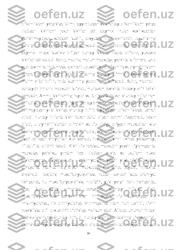 to’sqinliklarni yengishga doimo tayyor turgan va shunday to’sqinliklarni yenga
oladigan   kishilarni   jasur   kishilar   deb   ataymiz.   Bular   xavf-xatardan
cho’chimaydigan,   xarakteri   kuchli,   dovyurak,   botir   kishilardir.   Jasurlikning
yo’qligi   irodaning   kuchsizligini   ko’rsatadi.   Buni   qo’rqoqlik,   nomardlik   deb
ataymiz.   Irodasi   kuchsiz   bo’lgan   bunday   kishilar   odatda   qo’rqoq,   yuraksiz
kishilar deb ataladi. Sabot, matonat ma'lum maqsadga yetishda ko’pincha uzoq
vaqt davomida irodamizga ta'sir etib turuvchi katta to’sqinlik va qiyinchiliklarni
bartaraf   qilishga   to’g’ri   keladi.   Irodaning   bunday   ko’rinishi   shaxsning   eng
muhim   sifati   bo’lib,   iroda   kuchining   yaqqolligini   ko’rsatadi.   Sabot,   matonat   -
qandaydir   bir   aniq   maqsadni   ko’zlab,   muntazam   ravishda   irodaviy   zo’r   berish
demakdir. Ammo kishilarning hayoti va faoliyatida ba'zan shunday hollar ham
bo’ladiki, kishi o’z oldiga qo’ygan qandaydir zarur maqsadlarni bajarishda yetib
bo’lmaydigan   yoki   kishiga   shunday   bo’lib   tuyuladigan   to’sqinliklarga   uchrab
qoladi.   Bunday   hollarda   kishi   ba'zan   qabul   qilgan   qarorni   o’zgartiradi,   bekor
qiladi,   u   qiyinchiliklardan   qo’rqishi   va   o’z   oldiga   qo’ygan   maqsadidan   voz
kechishi mumkin. Ba'zan shunday bo’ladiki, talaba to’satdan o’qishni tashlaydi.
Ilgari   tanlagan   ehtiyojidan   voz   kechadi,   boshlagan   ishini   oxiriga   yetkazmay,
o’ldajo’lda   qoldirib   ketadi.   Kishi   o’z   harakat,   maqsadini   yaxshi   o’ylamaganda
maqsadga   yetishsa,   yordam   bera   oladigan   vosita   va   usullarni   puxta
o’ylamaganda,   o’zining   kuch   -   imkoniyatlarini   yetarli   yoki   to’g’ri   hisobga
olmaganda   odamda   belgilangan   maqsaddan   shu   tariqa   qaytadi,   irodasida
chekinadi.   Dastlabki   muvaffaqiyatsizlikka   haddan   tashqari   katta   ahamiyat
berilganda,   bu   muvaffaqiyatsizlikka   noto’g’ri,   yoki   yengil   baho   berilganda,
unga   faqat   salbiy   tomondan   qaraganda   shunday   bo’ladi.   Kishi
muvaffaqiyatsizlikka   uchrash   bilan   bir   vaqtda   o’z   kuchlariga,   o’z
imkoniyatlariga,   o’z   qobiliyatlariga   ishonmaganda   odam   "ruhi   tushib",   o’zini
passivlikka   qo’l  qovushtirib  o’tirishga   mahkum   etadi.  Albatta  umuman  irodasi
kuchsiz   kishilarda   shunday   bo’ladi.   Bunday   kishilar   irodasining   o’smaganligi,
etarlicha tarbiyalanmaganligi bilan farq qiladi. Ammo irodali mavjudot bo’lgan
24 