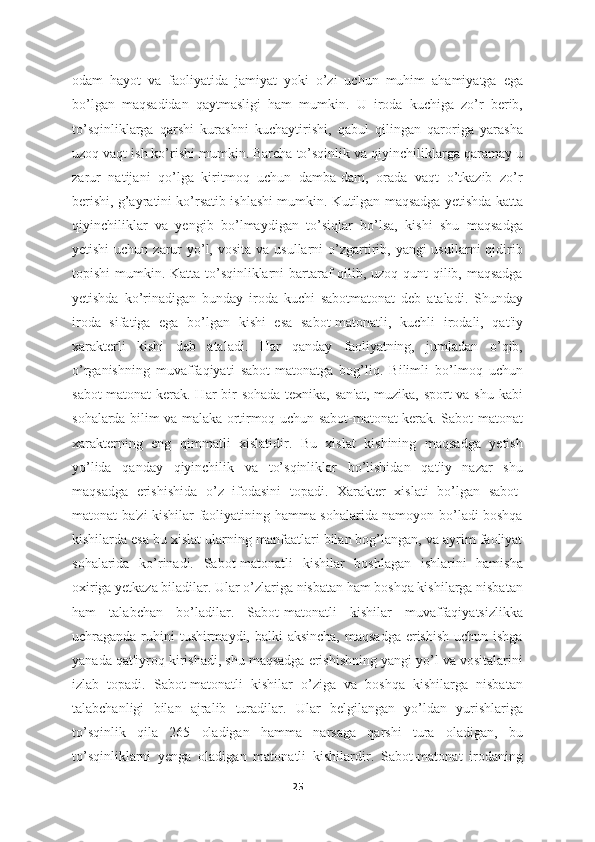 odam   hayot   va   faoliyatida   jamiyat   yoki   o’zi   uchun   muhim   ahamiyatga   ega
bo’lgan   maqsadidan   qaytmasligi   ham   mumkin.   U   iroda   kuchiga   zo’r   berib,
to’sqinliklarga   qarshi   kurashni   kuchaytirishi,   qabul   qilingan   qaroriga   yarasha
uzoq vaqt ish ko’rishi mumkin. Barcha to’sqinlik va qiyinchiliklarga qaramay u
zarur   natijani   qo’lga   kiritmoq   uchun   damba-dam,   orada   vaqt   o’tkazib   zo’r
berishi, g’ayratini ko’rsatib ishlashi mumkin. Kutilgan maqsadga yetishda katta
qiyinchiliklar   va   yengib   bo’lmaydigan   to’siqlar   bo’lsa,   kishi   shu   maqsadga
yetishi  uchun zarur  yo’l, vosita  va usullarni  o’zgartirib, yangi  usullarni  qidirib
topishi  mumkin. Katta to’sqinliklarni  bartaraf qilib, uzoq qunt  qilib, maqsadga
yetishda   ko’rinadigan   bunday   iroda   kuchi   sabotmatonat   deb   ataladi.   Shunday
iroda   sifatiga   ega   bo’lgan   kishi   esa   sabot-matonatli,   kuchli   irodali,   qat'iy
xarakterli   kishi   deb   ataladi.   Har   qanday   faoliyatning,   jumladan   o’qib,
o’rganishning   muvaffaqiyati   sabot-matonatga   bog’liq.   Bilimli   bo’lmoq   uchun
sabot-matonat  kerak. Har bir  sohada-texnika, san'at, muzika, sport  va shu kabi
sohalarda bilim va malaka ortirmoq uchun sabot-matonat kerak. Sabot-matonat
xarakterning   eng   qimmatli   xislatidir.   Bu   xislat   kishining   maqsadga   yetish
yo’lida   qanday   qiyinchilik   va   to’sqinliklar   bo’lishidan   qat'iy   nazar   shu
maqsadga   erishishida   o’z   ifodasini   topadi.   Xarakter   xislati   bo’lgan   sabot-
matonat ba'zi kishilar faoliyatining hamma sohalarida namoyon bo’ladi boshqa
kishilarda esa bu xislat ularning manfaatlari bilan bog’langan, va ayrim faoliyat
sohalarida   ko’rinadi.   Sabot-matonatli   kishilar   boshlagan   ishlarini   hamisha
oxiriga yetkaza biladilar. Ular o’zlariga nisbatan ham boshqa kishilarga nisbatan
ham   talabchan   bo’ladilar.   Sabot-matonatli   kishilar   muvaffaqiyatsizlikka
uchraganda ruhini tushirmaydi, balki aksincha,  maqsadga erishish uchun ishga
yanada qat'iyroq kirishadi, shu maqsadga erishishning yangi yo’l va vositalarini
izlab   topadi.   Sabot-matonatli   kishilar   o’ziga   va   boshqa   kishilarga   nisbatan
talabchanligi   bilan   ajralib   turadilar.   Ular   belgilangan   yo’ldan   yurishlariga
to’sqinlik   qila   265   oladigan   hamma   narsaga   qarshi   tura   oladigan,   bu
to’sqinliklarni   yenga   oladigan   matonatli   kishilardir.   Sabot-matonat   irodaning
25 