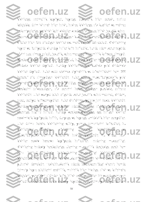 kishilarga   optimallik   kayfiyati,   hayotga   quvnoqlik   bilan   qarash,   porloq
kelajakka  doim  ishonch   bilan  boish,  boshqa   kishilarga  o’z  kuchlari  va   mehnat
imkoniyatlariga yetishish kabi xislatlar xosdir. O’zini tuta bilish jasurlik sabot-
matonat, chidam va toqatda ko’rinadigan kuchli iroda mardlik deb ataladi. Shu
sifatlar bilan farq qiladigan kishilar esa mard kishilar  deb ataladi. Kishilarning
hayoti va faoliyatida shunday hollar ko’p bo’ladiki, bunda odam  zarur  paytida
o’zini tuta olmay qoladi, jasurlik, sabot-matonat, intizomlilik ko’rsata olmaydi.
Xarakter   xislati   irodasiz   kishilar   mavjud,   bunday   kishilar   irodasi   kuchsiz   yoki
irodasiz   kishilar   deyiladi.   Bunday   kishilar   irodasi   kuchsiz   yoki   chidamsiz
kishilar   deyiladi.   Bular   xatto   arzimas   qiyinchilik   va   to’sqinliklarni   ham   266
bartaraf   qila   olmaydigan   kishilardir.   Bular   salgina   muvaffaqiyatsizlik   yoki
qiyinchilik kelib chiqqanda ham o’z oldiga qo’ygan maqsaddan voz kechib ish
harakatini   to’xtatadigan,   o’z   qarorini   bekor   qiladigan   yuraksiz,   qo’rqoq
kishilardir.   Ular   vaziyat   talab   qilganda   zarur   jasurlik   sabot-matonat,   chidam,
toqat,   qat'iyat   ko’rsatmaydilar.   Bular   cho’chima,   yalqov   joni   paxta   kishilardir.
Bunday   kishilarning   xatti-harakatlari   odatda   ularning   o’zidan   ko’ra   tashqi
sharoitga   bog’liq   bo’ladi.   Bunday   xarakter   xislatlarga   ega   bo’lgan   kishilar
pessimistik  kayfiyatda bo’lib, dunyoga va hayotga umidsizlik bilan qaraydilar.
Ular   doimo   barcha   kishilarning   salbiy,   yomon   tomonlarini   ko’radilar,   bu
kishilarning   fikricha,   o’zlarining   barcha   kamchiliklari   va
muvaffaqiyatsizliklarining   sababchisi   boshqa   kishilardir.   Bu   xildagi   ba'zi
kishilar   passiv   beparvo   kayfiyatda   bo’ladilar.   Irodaning   mustaqilligi.
Kishilaring   irodaviy   harakatlariga   ularning   mustaqillik   darajasiga   qarab   ham
baho   beriladi.   Irodaviy   harakatlarning   mustaqilligi   kishining   avvalo
tashabbuskorligida   ko’riladi.   Tashabbuskorlik   biror   bir   ishni   shaxsan   boshlab
yuborish   demakdir.   Tashabbuskorlik   odatda   tevarakatrofdagi   sharoit   hamda
ijtimoiy   hayot   talablarini   epchillik,   mohirlik   bilan   hisobga   olish   va   ko’pincha
kelajakni, yangilikni oldindan ko’ra bilish qobiliyati  bilan bir vaqtda namoyon
bo’ladi.   Tashabbuskor   kishi   shaxsiy   hayotida   ham,   ijtimoiy   faoliyatida   ham
27 