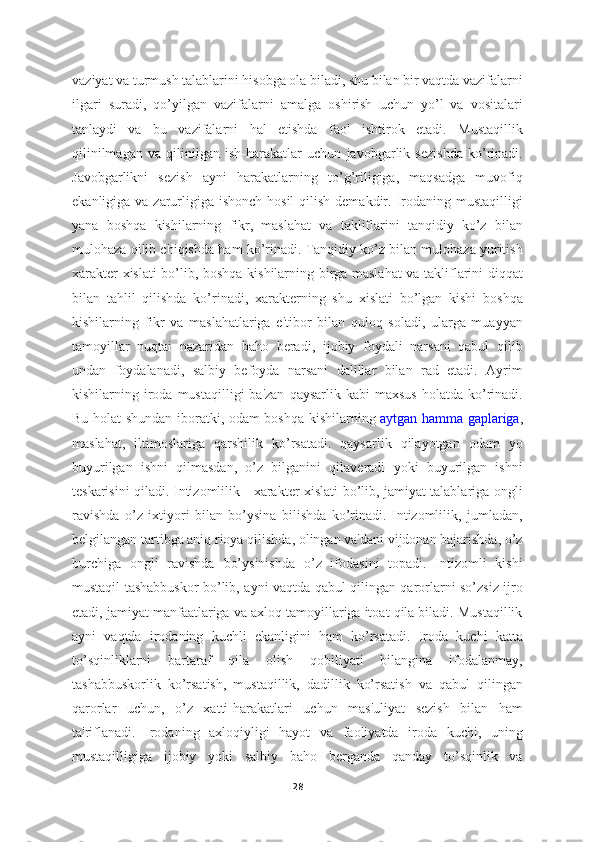 vaziyat va turmush talablarini hisobga ola biladi, shu bilan bir vaqtda vazifalarni
ilgari   suradi,   qo’yilgan   vazifalarni   amalga   oshirish   uchun   yo’l   va   vositalari
tanlaydi   va   bu   vazifalarni   hal   etishda   faol   ishtirok   etadi.   Mustaqillik
qilinilmagan   va   qilinilgan   ish-harakatlar   uchun   javobgarlik   sezishda   ko’rinadi.
Javobgarlikni   sezish   ayni   harakatlarning   to’g’riligiga,   maqsadga   muvofiq
ekanligiga va zarurligiga  ishonch hosil  qilish  demakdir. Irodaning mustaqilligi
yana   boshqa   kishilarning   fikr,   maslahat   va   takliflarini   tanqidiy   ko’z   bilan
mulohaza qilib chiqishda ham ko’rinadi. Tanqidiy ko’z bilan mulohaza yuritish
xarakter xislati bo’lib, boshqa kishilarning birga maslahat  va takliflarini diqqat
bilan   tahlil   qilishda   ko’rinadi,   xarakterning   shu   xislati   bo’lgan   kishi   boshqa
kishilarning   fikr   va   maslahatlariga   e'tibor   bilan   quloq   soladi,   ularga   muayyan
tamoyillar   nuqtai   nazaridan   baho   beradi,   ijobiy   foydali   narsani   qabul   qilib
undan   foydalanadi,   salbiy   befoyda   narsani   dalillar   bilan   rad   etadi.   Ayrim
kishilarning  iroda  mustaqilligi  ba'zan  qaysarlik  kabi   maxsus   holatda  ko’rinadi.
Bu holat shundan iboratki, odam boshqa kishilarning   aytgan hamma gaplariga ,
maslahat,   iltimoslariga   qarshilik   ko’rsatadi.   qaysarlik   qilayotgan   odam   yo
buyurilgan   ishni   qilmasdan,   o’z   bilganini   qilaveradi   yoki   buyurilgan   ishni
teskarisini qiladi. Intizomlilik - xarakter xislati bo’lib, jamiyat talablariga ongli
ravishda   o’z   ixtiyori   bilan   bo’ysina   bilishda   ko’rinadi.   Intizomlilik,   jumladan,
belgilangan tartibga aniq rioya qilishda, olingan va'dani vijdonan bajarishda, o’z
burchiga   ongli   ravishda   bo’ysinishda   o’z   ifodasini   topadi.   Intizomli   kishi
mustaqil tashabbuskor bo’lib, ayni vaqtda qabul qilingan qarorlarni so’zsiz ijro
etadi, jamiyat manfaatlariga va axloq tamoyillariga itoat qila biladi. Mustaqillik
ayni   vaqtda   irodaning   kuchli   ekanligini   ham   ko’rsatadi.   Iroda   kuchi   katta
to’sqinliklarni   bartaraf   qila   olish   qobiliyati   bilangina   ifodalanmay,
tashabbuskorlik   ko’rsatish,   mustaqillik,   dadillik   ko’rsatish   va   qabul   qilingan
qarorlar   uchun,   o’z   xatti-harakatlari   uchun   mas'uliyat   sezish   bilan   ham
ta'riflanadi.   Irodaning   axloqiyligi   hayot   va   faoliyatda   iroda   kuchi,   uning
mustaqilligiga   ijobiy   yoki   salbiy   baho   berganda   qanday   to’sqinlik   va
28 