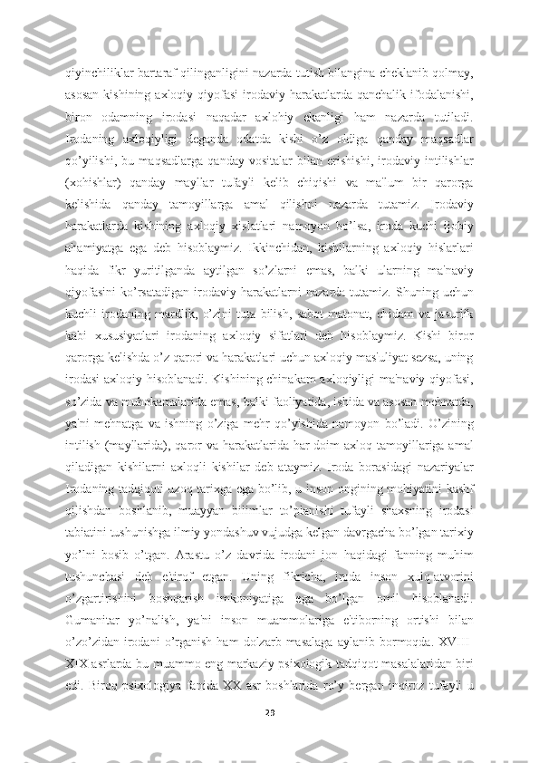 qiyinchiliklar bartaraf qilinganligini nazarda tutish bilangina cheklanib qolmay,
asosan   kishining axloqiy  qiyofasi  irodaviy  harakatlarda  qanchalik  ifodalanishi,
biron   odamning   irodasi   naqadar   axlohiy   ekanligi   ham   nazarda   tutiladi.
Irodaning   axloqiyligi   deganda   odatda   kishi   o’z   oldiga   qanday   maqsadlar
qo’yilishi,   bu   maqsadlarga   qanday   vositalar   bilan   erishishi,   irodaviy   intilishlar
(xohishlar)   qanday   mayllar   tufayli   kelib   chiqishi   va   ma'lum   bir   qarorga
kelishida   qanday   tamoyillarga   amal   qilishni   nazarda   tutamiz.   Irodaviy
harakatlarda   kishining   axloqiy   xislatlari   namoyon   bo’lsa,   iroda   kuchi   ijobiy
ahamiyatga   ega   deb   hisoblaymiz.   Ikkinchidan,   kishilarning   axloqiy   hislarlari
haqida   fikr   yuritilganda   aytilgan   so’zlarni   emas,   balki   ularning   ma'naviy
qiyofasini   ko’rsatadigan   irodaviy   harakatlarni   nazarda   tutamiz.   Shuning   uchun
kuchli   irodaning   mardlik,   o’zini   tuta   bilish,   sabot-matonat,   chidam   va   jasurlik
kabi   xususiyatlari   irodaning   axloqiy   sifatlari   deb   hisoblaymiz.   Kishi   biror
qarorga kelishda o’z qarori va harakatlari uchun axloqiy mas'uliyat sezsa, uning
irodasi  axloqiy hisoblanadi. Kishining chinakam axloqiyligi ma'naviy qiyofasi,
so’zida va muhokamalarida emas, balki faoliyatida, ishida va asosan mehnatda,
ya'ni   mehnatga   va   ishning   o’ziga   mehr   qo’yishida   namoyon   bo’ladi.   O’zining
intilish  (mayllarida), qaror  va harakatlarida har  doim  axloq tamoyillariga amal
qiladigan   kishilarni   axloqli   kishilar   deb   ataymiz.   Iroda   borasidagi   nazariyalar
Irodaning tadqiqoti uzoq tarixga ega bo’lib, u inson ongining mohiyatini kashf
qilishdan   boshlanib,   muayyan   bilimlar   to’planishi   tufayli   shaxsning   irodasi
tabiatini tushunishga ilmiy yondashuv vujudga kelgan davrgacha bo’lgan tarixiy
yo’lni   bosib   o’tgan.   Arastu   o’z   davrida   irodani   jon   haqidagi   fanning   muhim
tushunchasi   deb   e'tirof   etgan.   Uning   fikricha,   iroda   inson   xulq-atvorini
o’zgartirishini   boshqarish   imkoniyatiga   ega   bo’lgan   omil   hisoblanadi.
Gumanitar   yo’nalish,   ya'ni   inson   muammolariga   e'tiborning   ortishi   bilan
o’zo’zidan   irodani   o’rganish   ham   dolzarb  masalaga   aylanib  bormoqda.  XVIII-
XIX asrlarda bu muammo eng markaziy psixologik tadqiqot masalalaridan biri
edi.   Biroq   psixologiya   fanida   XX   asr   boshlarida   ro’y   bergan   inqiroz   tufayli   u
29 