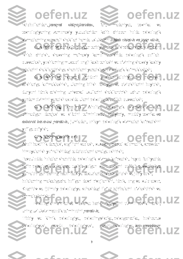 istiqbollaridan,   jamiyat   ehtiyojlaridan ,   fan,   madaniyat,   texnika   va
texnologiyaning   zamonaviy   yutuqlaridan   kelib   chiqqan   holda   psixologik
xizmatlarning samarali shakllari hamda uslublarini   ishlab chiqish va joriy etish ;
Kurs   ishining   ob'ekti :   Yoshlar   tarbiyasining   ta’sirchan   mexanizmlarini
ishlab   chiqish,   shaxsning   ma’naviy   kamol   topishida   psixologik   qo‘llab-
quvvatlash, yoshlarning mustaqil ongli kasb tanlashi va o‘zining shaxsiy kasbiy
rejalarini shakllantirishga sharoitlarni yaratishga psixologik ko‘maklashish;
Kurs   ishining   maqsadi .   Iqtidorli   yoshlar   salohiyatlarini   namoyon
etishlariga   ko‘maklashish,   ularning   bilish   faoliyati   va   qiziqishlarini   boyitish,
dunyoni   idrok   etishning   universal   usullarini   shakllantirish   uchun   psixologik
yordam tizimini yaratish asosida ularni psixologik qo‘llab-quvvatlash;
Kurs   ishining   predmeti.   Aholiga   psixologik   xizmatning   talab
qilinadigan   darajasi   va   sifatini   ta’minlovchi   me’yoriy,   moddiy-texnika   va
axborot   bazasini   yaratish ,   jumladan,   onlayn   psixologik   xizmatlar   ko‘rsatishni
yo‘lga qo‘yish;
Kurs ishining vazifalari:
Aholi baxtlilik darajasi, sog‘liqni saqlash, xususan, mental   salomatlik, stressdan
himoyalanish yo‘nalishidagi tadqiqotlarni amalga oshirish;
Favqulodda   holatlar   sharoitida   psixologik   xizmat   ko‘rsatish,   hayot   faoliyatida
og‘ir   psixologik   holatlarga   tushib   qolgan   xotin-qizlarni   qo‘llab-quvvatlashga
yo‘naltirilgan trening-reabilitatsiya dasturlarini ishlab chiqish va joriy etish;
bolalarning   maktabgacha   bo‘lgan   davri   rivojlanishi,   idrok,   ong   va   xulq-atvor,
Kognitiv   va   ijtimoiy   psixologiya   sohasidagi   ilg‘or   tajribalarni   o‘zlashtirish   va
ommalashtirish;
Psixologik   ma’rifat   va   maslahat   berish   faoliyatini   tizimli   tashkil   etish,
uning uzluksiz metodik ta’minotini   yaratish ;
Tibbiy   va   klinik   psixologiya,   psixolingvistika,   psixogenetika,   boshqaruv
psixologiyasi,   savdo   psixologiyasi,   gerontopsixologiya,   kross-madaniy
3 