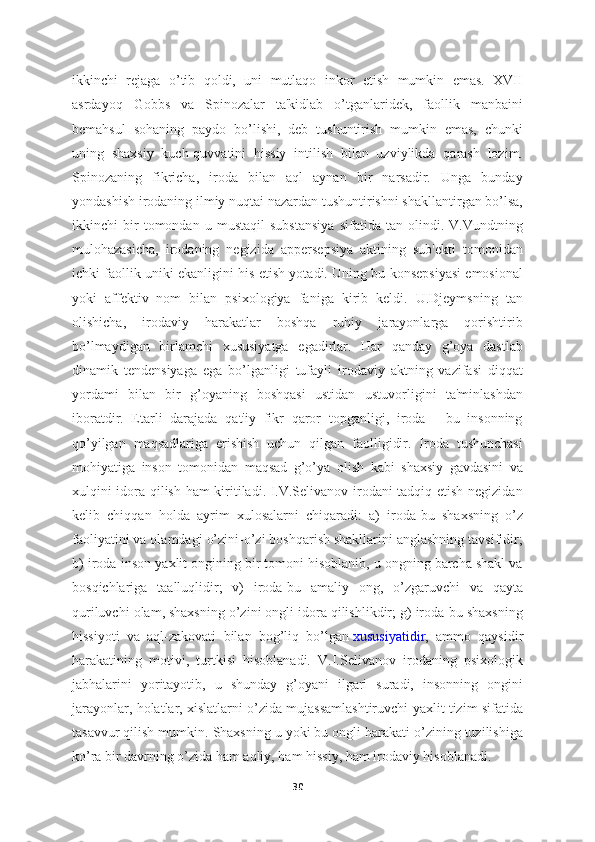 ikkinchi   rejaga   o’tib   qoldi,   uni   mutlaqo   inkor   etish   mumkin   emas.   XVII
asrdayoq   Gobbs   va   Spinozalar   ta'kidlab   o’tganlaridek,   faollik   manbaini
bemahsul   sohaning   paydo   bo’lishi,   deb   tushuntirish   mumkin   emas,   chunki
uning   shaxsiy   kuch-quvvatini   hissiy   intilish   bilan   uzviylikda   qarash   lozim.
Spinozaning   fikricha,   iroda   bilan   aql   aynan   bir   narsadir.   Unga   bunday
yondashish irodaning ilmiy nuqtai nazardan tushuntirishni shakllantirgan bo’lsa,
ikkinchi   bir   tomondan   u   mustaqil   substansiya   sifatida   tan   olindi.   V.Vundtning
mulohazasicha,   irodaning   negizida   appersepsiya   aktining   sub'ekti   tomonidan
ichki faollik uniki ekanligini his etish yotadi. Uning bu konsepsiyasi emosional
yoki   affektiv   nom   bilan   psixologiya   faniga   kirib   keldi.   U.Djeymsning   tan
olishicha,   irodaviy   harakatlar   boshqa   ruhiy   jarayonlarga   qorishtirib
bo’lmaydigan   birlamchi   xususiyatga   egadirlar.   Har   qanday   g’oya   dastlab
dinamik   tendensiyaga   ega   bo’lganligi   tufayli   irodaviy   aktning   vazifasi   diqqat
yordami   bilan   bir   g’oyaning   boshqasi   ustidan   ustuvorligini   ta'minlashdan
iboratdir.   Etarli   darajada   qat'iy   fikr   qaror   topganligi,   iroda   -   bu   insonning
qo’yilgan   maqsadlariga   erishish   uchun   qilgan   faolligidir.   Iroda   tushunchasi
mohiyatiga   inson   tomonidan   maqsad   g’o’ya   olish   kabi   shaxsiy   gavdasini   va
xulqini idora qilish ham  kiritiladi. I.V.Selivanov irodani tadqiq etish negizidan
kelib   chiqqan   holda   ayrim   xulosalarni   chiqaradi:   a)   iroda-bu   shaxsning   o’z
faoliyatini va olamdagi o’zini-o’zi boshqarish shakllarini anglashning tavsifidir;
b) iroda-inson yaxlit ongining bir tomoni hisoblanib, u ongning barcha shakl va
bosqichlariga   taalluqlidir;   v)   iroda-bu   amaliy   ong,   o’zgaruvchi   va   qayta
quriluvchi olam, shaxsning o’zini ongli idora qilishlikdir; g) iroda-bu shaxsning
hissiyoti   va   aql-zakovati   bilan   bog’liq   bo’lgan   xususiyatidir ,   ammo   qaysidir
harakatining   motivi,   turtkisi   hisoblanadi.   V.I.Selivanov   irodaning   psixologik
jabhalarini   yoritayotib,   u   shunday   g’oyani   ilgari   suradi,   insonning   ongini
jarayonlar, holatlar, xislatlarni o’zida mujassamlashtiruvchi yaxlit tizim sifatida
tasavvur qilish mumkin. Shaxsning u yoki bu ongli harakati o’zining tuzilishiga
ko’ra bir davrning o’zida ham aqliy, ham hissiy, ham irodaviy hisoblanadi. 
30 