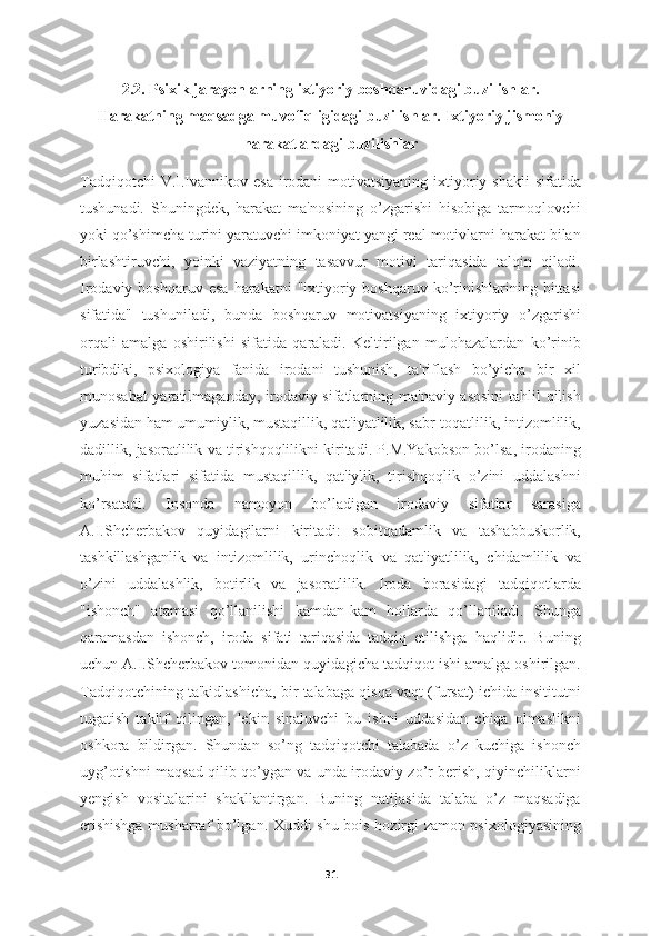 2.2. Psixik jarayonlarning ixtiyoriy boshqaruvidagi buzilishlar.
Harakatning maqsadga muvofiqligidagi buzilishlar. Ixtiyoriy jismoniy
harakatlardagi buzilishlar
Tadqiqotchi  V.I.Ivannikov esa  irodani  motivatsiyaning ixtiyoriy shakli  sifatida
tushunadi.   Shuningdek,   harakat   ma'nosining   o’zgarishi   hisobiga   tarmoqlovchi
yoki qo’shimcha turini yaratuvchi imkoniyat yangi real motivlarni harakat bilan
birlashtiruvchi,   yoinki   vaziyatning   tasavvur   motivi   tariqasida   talqin   qiladi.
Irodaviy  boshqaruv  esa  harakatni  "ixtiyoriy  boshqaruv   ko’rinishlarining  bittasi
sifatida"   tushuniladi,   bunda   boshqaruv   motivatsiyaning   ixtiyoriy   o’zgarishi
orqali   amalga   oshirilishi   sifatida   qaraladi.   Keltirilgan   mulohazalardan   ko’rinib
turibdiki,   psixologiya   fanida   irodani   tushunish,   ta'riflash   bo’yicha   bir   xil
munosabat  yaratilmaganday, irodaviy sifatlarning ma'naviy asosini  tahlil  qilish
yuzasidan ham umumiylik, mustaqillik, qat'iyatlilik, sabr-toqatlilik, intizomlilik,
dadillik, jasoratlilik va tirishqoqlilikni kiritadi. P.M.Yakobson bo’lsa, irodaning
muhim   sifatlari   sifatida   mustaqillik,   qat'iylik,   tirishqoqlik   o’zini   uddalashni
ko’rsatadi.   Insonda   namoyon   bo’ladigan   irodaviy   sifatlar   sarasiga
A.I.Shcherbakov   quyidagilarni   kiritadi:   sobitqadamlik   va   tashabbuskorlik,
tashkillashganlik   va   intizomlilik,   urinchoqlik   va   qat'iyatlilik,   chidamlilik   va
o’zini   uddalashlik,   botirlik   va   jasoratlilik.   Iroda   borasidagi   tadqiqotlarda
"ishonch"   atamasi   qo’llanilishi   kamdan-kam   hollarda   qo’llaniladi.   Shunga
qaramasdan   ishonch,   iroda   sifati   tariqasida   tadqiq   etilishga   haqlidir.   Buning
uchun A.I.Shcherbakov tomonidan quyidagicha tadqiqot ishi amalga oshirilgan.
Tadqiqotchining ta'kidlashicha, bir talabaga qisqa vaqt (fursat) ichida insititutni
tugatish   taklif   qilingan,   lekin   sinaluvchi   bu   ishni   uddasidan   chiqa   olmaslikni
oshkora   bildirgan.   Shundan   so’ng   tadqiqotchi   talabada   o’z   kuchiga   ishonch
uyg’otishni maqsad qilib qo’ygan va unda irodaviy zo’r berish, qiyinchiliklarni
yengish   vositalarini   shakllantirgan.   Buning   natijasida   talaba   o’z   maqsadiga
erishishga musharraf bo’lgan. Xuddi shu bois hozirgi zamon psixologiyasining
31 