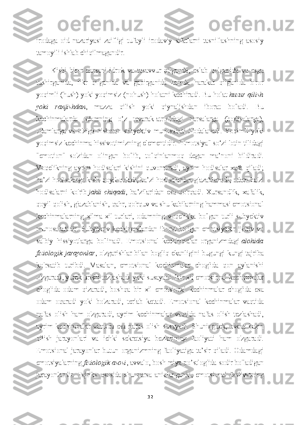 irodaga   oid   nazariyasi   zaifligi   tufayli   irodaviy   sifatlarni   tasniflashning   asosiy
tamoyili ishlab chiqilmagandir.
          Kishi   biror   narsani   idrok   va   tasavvur   qilganda,   eslab   qolganida   va   esga
tushirganida,   fikr   qilganida   va   gapirganida   hamda   harakat   qilganida   biror
yoqimli (hush) yoki yoqimsiz (nohush) holatni kechiradi. Bu holat   huzur qilish
yoki   ranjishdan ,   mazza   qilish   yoki   qiynalishdan   iborat   bo'ladi.   Bu
kechinmalarda   odamning   o‘z   tevarak-atrofidagi   narsalarga   (hodisalarga),
odamlarga   va   o'ziga   nisbatan   subyektiv   munosabati   ifodalanadi.   Yoqimli   yoki
yoqimsiz kechinma hissivotimizning elementidir. "Emotsiya" so‘zi lotin tilidagi
"emotion"   so'zidan   olingan   bo'lib,   to'lqinlanmoq   degan   ma’noni   bildiradi.
Voqelikning   ayrim   hodisalari   kishini   quvontiradi,   ayrim   hodisalar   xafa   qiladi;
ba’zi hodisalarga kishi qoyil qoladi, ba’zi hodisalardan g'azablanadi, odam ba'zi
hodisalarni   ko'rib   jahli   chiqadi ,   ba’zilaridan   esa   qo'rqadi.   Xursandlik,   xafalik,
qoyil qolish, g'azablanish, qahr, qo'rquv va shu kabilarning hammasi emotsional
kechinmalarning   xilma-xil   turlari,   odamning   voqelikka   bo'lgan   turli   subyektiv
munosabatidir.   Subyektiv   kechinmalardan   iborat   bo'lgan   emotsiyalar   ijobiv   va
salbiy   hissiyotlarga   bo'linadi.   Emotsional   kechinmalar   organizmdagi   alohida
fiziologik jarayonlar , o'zgarishlar bilan bogliq ekanligini bugungi kungi tajriba
ko'rsatib   turibdi.   Masalan,   emotsional   kechinmalar   chog'ida   qon   aylanishi
o'zgaradi, yurak urishi tezlashadi yoki susayadi. Bir xil emotsional kechinmalar
chog'ida   odam   qizaradi,   boshqa   bir   xil   emotsional   kechinmalar   chog'ida   esa
odam   oqaradi   yoki   bo'zaradi,   terlab   ketadi.   Emotsional   kechinmalar   vaqtida
nafas   olish   ham   o'zgaradi,   ayrim   kechinmalar   vaqtida   nafas   olish   tezlashadi,
ayrim   kechinmalar   vaqtida   esa   nafas   olish   susayadi.   Shuningdek,   ovqat   hazm
qilish   jarayonlari   va   ichki   sekretsiya   bezlarining   faoliyati   ham   o'zgaradi.
Emotsional   jarayonlar   butun   organizmning   faoliyatiga   ta’sir   qiladi.   Odamdagi
emotsiyalarning   fiziologik asosi , avvalo, bosh miya po’stlog'ida sodir bo'ladigan
jarayonlardir.   Tajriba   asosida   shu   narsa   aniqlanganki,   emotsional   faolivatning
32 