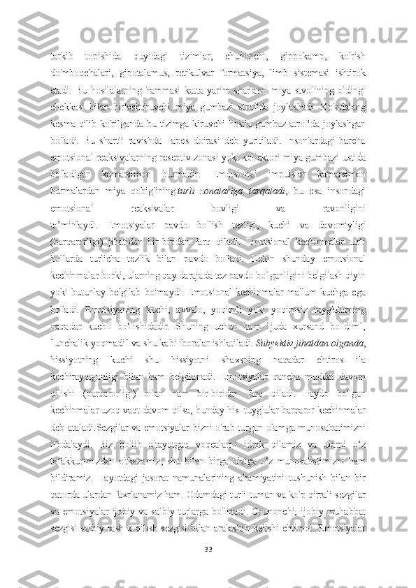 tarkib   topishida   quyidagi   tizimlar,   chunonchi,   gippokamp,   ko'rish
do'mboqchalari,   gipotalamus,   retikulvar   formatsiya,   limb   sistemasi   ishtirok
etadi.   Bu   hosilalarning   hammasi   katta   yarim   sharlarni   miya   stvolining   oldingi
chekkasi   bilan   birlashtiruvchi   miya   gumbazi   atrofida   joylashadi.   Ko'ndalang
kesma qilib ko'rilganda bu tizimga kiruvchi hosila gumbaz atrofida joylashgan
bo'ladi.   Bu   shartli   ravishda   Papes   doirasi   deb   yuritiladi.   Insonlardagi   barcha
emotsional reaksivalarning reseptiv zonasi yoki kollektori miya gumbazi ustida
bo'ladigan   kamarsimon   burmadir.   Emotsional   impulslar   kamarsimon
burmalardan   miya   qobig'ining   turli   zonalariga   tarqaladi ,   bu   esa   insondagi
emotsional   reaksivalar   bovligi   va   ravonligini
ta’minlaydi.   Emotsiyalar   pavdo   bo'lish   tezligi,   kuchi   va   davomiyligi
(barqarorligi)   jihatidan   bir-biridan   farq   qiladi.   Emotsional   kechinmalar   turli
hollarda   turlicha   tezlik   bilan   pavdo   bo'ladi.   Lekin   shunday   emotsional
kechinmalar borki, ularning qay darajada tez pavdo bo'lganligini belgilash qiyin
yoki   butunlay   belgilab   boimaydi.   Emotsional   kechinmalar   ma'lum   kuchga   cga
bo'ladi.   Emotsiyaning   kuchi,   avvalo,   yoqimli   yoki   yoqimsiz   tuyg'ularning
naqadar   kuchli   bo‘lishidadir.   Shuning   uchun   ham   "juda   xursand   bo'ldim",
"unchalik yoqmadi" va shu kabi iboralar ishlatiladi.   Subyektiv jihatdan olganda ,
hissiyotning   kuchi   shu   hissiyotni   shaxsning   naqadar   ehtiros   ila
kechirayotganligi   bilan   ham   belgilanadi.   Emotsiyalar   qancha   muddat   davom
qilishi   (barqarorligi)   bilan   ham   bir-biridan   farq   qiladi.   Paydo   bo'lgan
kechinmalar uzoq vaqt davom qilsa, bunday his- tuyg'ular barqaror kechinmalar
deb ataladi.Sezgilar va emotsiyalar bizni o'rab turgan olamga munosabatimizni
ifodalaydi.   Biz   bo'iib   o'tayotgan   voqealarni   idrok   qilamiz   va   ularni   o‘z
tafakkurimizdan   o'tkazamiz,   shu   bilan   birga   ulaiga   o‘z   munosabatimizni   ham
bildiramiz.   Hayotdagi   jasorat   namunalarining   ahamiyatini   tushunish   bilan   bir
qatorda ulardan faxrlanamiz ham. Odamdagi turli-tuman va ko'p qirrali sezgilar
va  emotsiyalar  ijobiy  va  salbiy   turlarga  bo'linadi.  Chunonchi,   ijobiy  muhabbat
sezgisi   salbiy   rash   к   qilish   sezgisi   bilan  aralashib   kelishi   ehtimol.  Emotsiyalar
33 