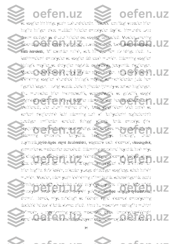 va   sezgilar   bir-biriga   yaqin   tushunchalardir.   Tevarak-   atrofdagi   voqealar   bilan
bog'liq   bo'lgan   qisqa   muddatli   holatlar   emotsiyalar   deyilsa.   birmuncha   uzoq
davom   etadigan   va   chuqur   holatlar   esa   sezgilar   deb   ataladi.   Masalan,   onaning
farzandiga bo'lgan sezgisi mehrni ham, quvonclmi ham, faxrni   ham va bolaning
xatti-harakati ,   fe’l-atvoridan   nolish,   xafa   bo'lishni   ham   o'z   ichiga   oladi.   Bu
kechinmalarni   emotsiyalar   va   sezgilar   deb   atash   mumkin.   Odamning   sezgilari
biologik   mayllar   va   ehtiyojlar   negizida   evolyutsiya   jarayonida   rivojlangan.
Masalan, muhabbat sezgisi  jinsiy mayldan paydo bo'lgan. Biroq hozirgi zamon
kishisining   sezgilari   shunchaki   biologik   mayllar   va   instinktlardan   juda   ham
ilgarilab ketgan. Hozirgi vaqtda ularko'p jihatdan ijtimoiy va tarixan bog'langan.
Shu   munosabat   bilan   insonparvarlik,   vatanparvarlik   va   go'zallik   sezgisi
to'g'risida   eslatib   o'tish   kifoya.   Sezgilar   odamning   xatti-harakatida   kuchli   omil
hisoblanadi,   ular   unumli   mehnat   qilish,   fanda   yangiliklarni   izlab   topish   va
san’atni   rivojlantirish   kabi   odamning   turli   xil   faoliyatlarini   rag'batlantirib
turadigan   omillardan   sanaladi.   So'nggi   yillarda   fanda   emotsiya   (his-
hayajon)larning fiziologik mexanizmlariga doir ko'pgina ma’lumotlar to'plandi.
Odamning   emotsional   faoliyatida   bosh   miya   po'stlog'i,   undan
quyiroqda   joylashgan   miya   tuzilmalari ,   vegetativ   asab   sistemasi,   shuningdek ,
gormonlar va mediatorlar qatnashadi. Odamning emotsional hayotida bosh miya
po'stlog'i   va   u   bilan   bog'liq   bo‘lgan   ikkinchi   signal   sistemasi   faoliyati   g'oyat
katta   ahamiyatga   ega.   Insonning   talaygina   emotsiyalari   so‘z   ta’sirlovchilari
bilan bog‘liq. So‘z keskin, to'satdan yuzaga chiqadigan sezgilarga sabab boiishi
mumkin. Masalan, odam yaqin kishisining o‘limi haqida xabareshitganida qattiq
iztirobga   tushadi,   bu   kulfatdan   o‘zini   qo'yishga   joy   topa   olmavdi.   So‘z   ta’siri
emotsiyani   birdaniga   to'xtatib   qo'yishi   yoki   uni   boshqa   sezgiga   aylantirishi ,
ehtimol.   Demak,   miya   po‘stlog‘i   va   ikkinchi   signal   sistemasi   emotsiyaning
dastlabki halqasi sifatida xizmat qiladi. Biroq bu mexanizm nechog’liq muhitni
bo’lmasin,   u   organizmning   yagona   mexanizmi   emas.   Emotsiyalar   ikkinchi
signal sistemasidan mahrum bo‘lgan hayvonlarda ham mavjud bo‘ladi. Aftidan,
34 