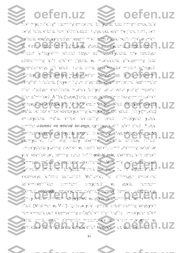 bosh miya po‘stlog‘i odamning emotsional faoliyatida faqat birinchi emas, balki
oxiigi halqa sifatida ham ishtirok etadi. Bunga asta-sekin rivojlana borib, oxir-
oqibatda sevgiga aylanadigan sezgini  misol tariqasida ko'rsatib o‘tish mumkin.
V.   Kennon   degan   olim   qo‘rquv   va   g‘azab   emotsiyalarida   qonda   adrenalin
miqdori   ko‘payishini   isbotlab   bergan   edi.   Emotsiyalarda   ro‘v   beradigan
adrenalinning   ko‘p   ajralishi   jigarda   va   mushaklarda   glikogenning   jadal
parchalanishiga   olib   keladi.   Bunda   qonda   qand   moddasi   miqdori   ko‘payadi.
Bunday   gi   perglikemiya   moslashuvchan   tabiatga   ega   bo‘lib,   organizmni
oshig‘ich   holatlarda   (hayvon   hujum   qilganda),   keskin   emotsional   kechinmalar
bilan   o‘tadigan   sharoitlarda   mushak   faoliyati   uchun   zarur   yoqilg'i   materiali
bilan ta’minlavdi. Affekt (jazava)larda qonga qalqonsimon bez gormoni tushishi
ko'pavadi, shuningdek, gipofizning inkretor faoliyati oshadi. Salbiy emotsiyalar
me’da osti bezi shirasi sekretsiyasining kamayishiga olib keladi. Ijobiy (musbat)
emotsiyalarda   me’da   shirasi   kislotaliligi   oshadi.   Emotsiyalar   yurak-
tomirlar   sistemasi   va   arterial   bosimga ,   ayniqsa,   kuchli   ta’sir   qiladi.   Yurak-
tomirlar   sistemasi   faoliyatida   arterial   bosimning   o‘zgarishlari   shu   qadar
ahamiyatliki,   buni   eng   odatiy   tekshirish   usullarida   aniqlasa   bo’ladi.
Emotsiyalarda   yuzning   qizarishi   va   oqarib   ketishi,   tomir   urishining   tezlashuvi
yoki   sekinlashuvi,   terining   quruq   bo‘lib   qolishi   yoki ,   aksincha,   ko'p   terlashi
hammaga   ma’lum   alomatlardan   hisoblanadi.   Modomiki   turli-tuman   asab
tuzilmalari   emotsional   faoliyatda   ishtirok   etar   ekan,   bu   hoi   vegetativ   asab
sistemasiga   ko‘proq   taaliuqlidir.   Ma’lumki,   hal   qilinmagan   emotsional
kelishmovchiliklar   tomirlarni   toraytiradi   va   gavda   haroratini
tushiradi,   vaholanki ,   emotsiyalarni   tizginlab   turrnay   bemalol,   ochiqchasiga
namoyon   etish   tomirlarni   kengaytiradi   va   gavda   haroratining   ko‘tarilishi   bilan
o‘tadi   (Mitelman   va   Volf).   Qo'rquv   yoki   og'riqda   qorachiqlarning   kengayishi
ham simpatik asab  sistemasining  qo’zg’alishi  bilan bog‘liq. Emotsiyalar  ta’siri
ostida   qonda   shaklli   elementlar   miqdori,   kislota-   ishqor   muvozanati   va
gemostaz siljishining boshqa ko‘rsatkichlari o'zgaradi. Harakat qo'zgalishi bilan
35 