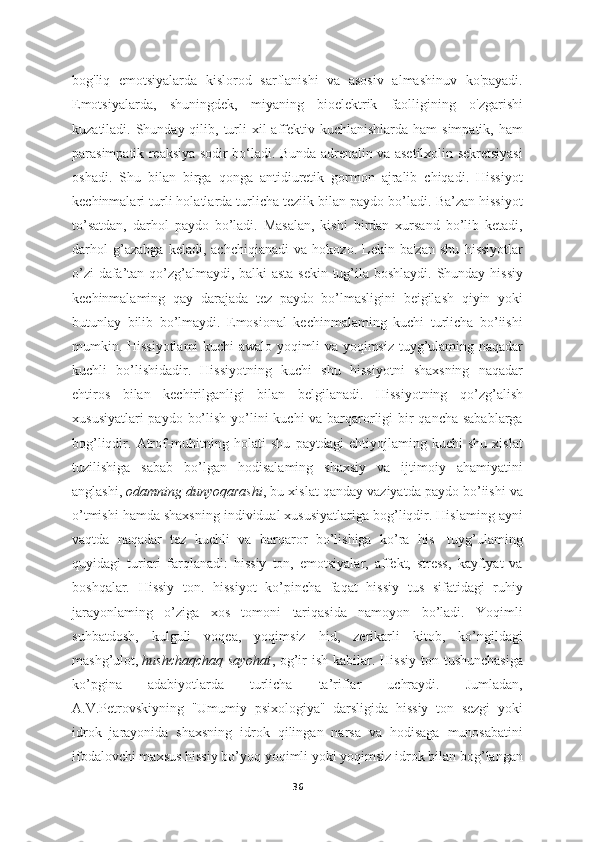 bog'liq   emotsiyalarda   kislorod   sarflanishi   va   asosiv   almashinuv   ko'payadi.
Emotsiyalarda,   shuningdek,   miyaning   bioelektrik   faolligining   o'zgarishi
kuzatiladi. Shunday qilib, turli  xil  affektiv kuchlanishlarda  ham  simpatik, ham
parasimpatik reaksiya sodir bo‘ladi. Bunda adrenalin va asetilxolin sekretsiyasi
oshadi.   Shu   bilan   birga   qonga   antidiuretik   gormon   ajralib   chiqadi.   Hissiyot
kechinmalari turli holatlarda turlicha teziik bilan paydo bo’ladi. Ba’zan hissiyot
to’satdan,   darhol   paydo   bo’ladi.   Masalan,   kishi   birdan   xursand   bo’lib   ketadi,
darhol   g’azabga   keladi,   achchiqianadi   va   hokozo.   Lekin   ba'zan   shu   hissiyotlar
o’zi  dafa’tan qo’zg’almaydi, balki  asta-sekin tug’ila boshlaydi. Shunday hissiy
kechinmalaming   qay   darajada   tez   paydo   bo’lmasligini   beigilash   qiyin   yoki
butunlay   bilib   bo’lmaydi.   Emosional   kechinmalaming   kuchi   turlicha   bo’iishi
mumkin. Hissiyotlami kuchi awalo yoqimli va yoqimsiz tuyg’ulaming naqadar
kuchli   bo’lishidadir.   Hissiyotning   kuchi   shu   hissiyotni   shaxsning   naqadar
ehtiros   bilan   kechirilganligi   bilan   belgilanadi.   Hissiyotning   qo’zg’alish
xususiyatlari  paydo bo’lish yo’lini  kuchi va barqarorligi bir qancha sabablarga
bog’liqdir.   Atrof-muhitning   holati   shu   paytdagi   ehtiyojlaming   kuchi   shu   xislat
tuzilishiga   sabab   bo’lgan   hodisalaming   shaxsiy   va   ijtimoiy   ahamiyatini
anglashi,   odamning dunyoqarashi , bu xislat qanday vaziyatda paydo bo’iishi va
o’tmishi hamda shaxsning individual xususiyatlariga bog’liqdir. Hislaming ayni
vaqtda   naqadar   tez   kuchli   va   barqaror   bo’lishiga   ko’ra   his-   tuyg’ulaming
quyidagi   turiari   farqlanadi:   hissiy   ton,   emotsiyalar,   affekt,   stress,   kayftyat   va
boshqalar.   Hissiy   ton.   hissiyot   ko’pincha   faqat   hissiy   tus   sifatidagi   ruhiy
jarayonlaming   o’ziga   xos   tomoni   tariqasida   namoyon   bo’ladi.   Yoqimli
suhbatdosh,   kulguli   voqea,   yoqimsiz   hid,   zerikarli   kitob,   ko’ngildagi
mashg’ulot,   hushchaqchaq  sayohat , og’ir  ish kabilar. Hissiy  ton tushunchasiga
ko’pgina   adabiyotlarda   turlicha   ta’riflar   uchraydi.   Jumladan,
A.V.Petrovskiyning   "Umumiy   psixologiya"   darsligida   hissiy   ton   sezgi   yoki
idrok   jarayonida   shaxsning   idrok   qilingan   narsa   va   hodisaga   munosabatini
ifodalovchi maxsus hissiy bo’yoq yoqimli yoki yoqimsiz idrok bilan bog’langan
36 