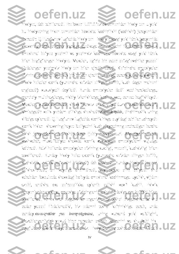 hissiyot,   deb   ta'riflanadi.   Professor   E.G’.G’oziev   tomonidan   hissiy   ton-u   yoki
bu   hissiyotning   inson   tomonidan   bevosita   kechirilishi   (kechishi)   jarayonidan
iboratdir. Q.Turg’unov lug’atida hissiy ton - hissiyot sezgi yoki idrok jarayonida
shaxsning   idrok   qilingan   narsaga   hodisaga   munosabatini   ifodalovchi   maxsus
emosional   bo’yoq   yoqimli   va   yoqimsiz   kechinma   bevosita   sezgi   yoki   idrok
bilan   bog’g’langan   hissiyot.   Masalan,   og’riq   bir   qator   qo’zg’ovchilar   yaqqol
ifodalangan   yoqimsiz   hissiy   ton   bilan   ajraiib   turadi.   Ko’pincha   emotsiyalar
o’zining ta'sirchanligi bilan bir-biridan ajraiib turishiga qaramay, bunday sifatni
hissiv   holatlar   stenik   (yunoncha   so’zdan   olingan   bo’lib,   kuch   degan   ma'noni
anglatadi)   xususiyatli   deyiladi.   Bunda   emotsiyalar   dadil   xatti-harakatlarga,
mantiqiy mulohazalarga,  nisbiy  izlanishlarga  kuch quwat,  qanoat   bag’ishlaydi.
Masalan,   xursandchilikdan   shaxs   "parvoz   qiladi",   "yulduzni   narvonsiz   oladi",
kimlargadir   xolis   yordam   qilishga   shoshadi.   Faollik   qilib ,   tinchimaslik   uning
sifatiga aylanadi. Q.Turg’unov lug’atida stenik hisga quyidagi ta'riflar uchraydi:
stenik hislar - shaxsning hayot faoliyatini kuch-g’ayratimng orttiradigan barcha
bilish   jarayonlarini   faollashtiradigan   ijobiy   hissiyot   turi.   Aksariyat   hollarda
xushxabar,   muvaffaqiyat   shaxsda   stenik   xususiyatli   emotsiyalami   vujudga
keltiradi. Ba'zi  hollarda emotsiyalar o’zining sustligi, motorli, kuchsizligi bilan
tavsiflanadi.   Bunday   hissiy   holat   astenik   (yunoncha   so’zdan   olingan   bo’lib,
kuchsiziik,   zaiflik   ma’nosini   bildiradi)   deb   atashadi.   Bunday   hissiyot   insonni
bo’shashtiradi,   uni   xayolga   cho'mdiradi,   xayolparast   qilib   qo’yadi.   Shu
sababdan favqulotda shaxsdagi befoyda emosional kechinmaga. uyalish, vijdon
azobi,   andisha   esa   qo’rqoqlikka   aylanib   qolishi   xavfi   kuchli.   Psixik
jarayonlardan ayniqsa, emotsiya o’zining aniq tashqi ifodasiga ega bo’iishi bilan
tavsiflanadi.   Emosional   o'zgarishlar   organizmning   tashqi   o’zgarishlarida   shu
qadar   yaqqol   ifodalanadiki,   biz   odamni   tashqi   ko’rinishiga   qarab,   unda
qanday   xususiyatlar   yuz   berayotganini ,   uning   xursand   yoki   xafaligini,
g’azablanganligini   yoxud   biror   narsadan   qo'rqib   ketganini   va   shu   kabi   his-
tuyg’ulaming ko’pini aytib bera olamiz. Hissiyotlarning tashqi alomatlari ifodali
37 