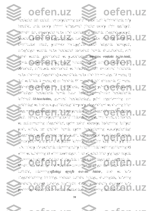 harakatlar   deb   ataladi.   Emotsiyalaming   tashqi   ifodasi   turli   ko’rinishlarda   ro’y
beradiki,   unda   asosiy   o’rinni   ko’rgazmali   jihatlar   asosiy   o’rin   egallaydi.
Birinchi   dan,   emotsiyalar   nafas   ofish   a'zolarining   ishlarida   o’zgarish   yasaydi.
Masalan,   yoqimli   his-tuyg’ular   ishga   tushganda   nafas   olishning   teziigi   va
ampilitudasi   ortadi,   yoqimsiz   his-tuyg’ular   ustun   kelganda   kamayadi,
qo’zg’algan   vaqtida   nafas   harakatlari   tezlashadi   hamda   chuqurlashadi,   zo’r
berish   vaqtida-   sekinlashadi   va   yuzakilashadi,   hayajon   vaqtida   tezlashadi ,
hamda   kuchsizlashadi,   kutilmagan   holatda,   hayron   qolishda   zudlik   bilan
tezlashadi,   qo’rquvda   sekinlashadi   va   hokazolar.   Turli   emotsional   holatlarda
nafas olishning o’zgarishi a) xursandlikda nafas olish bir minutiga 17 marta; b)
faol   xafalikda   9   marta;   v)   qo   ’rqishda   64   marta;   d)   jahl   chiqqanda   40   marta.
Ikkinchidan,   emotsiya   imo   -   ishoralarda,   mimikada,   ya’ni   kishining   yuzida
bo’ladigan   harakatlarda   hamda   butun   badanning   ma’nodor   harakatlarida
ko’rinadi.   Uchinchidan ,   gumoral   harakatlardagi,   ya‘ni   organizmning   qon
tarkibidagi va boshqa suyuqliklardagi kimyoviy o’zgarishlami va shuning bilan
birga modda almashishida bo’ladigan yanada chuqur o’zgarishlami o’z tarkibiga
oladi. Demak, emotsiyalaming tashqi ifodasiga mimika, imo-ishora, aft-bashara
va   qad-qomatning   o’zgarishlari,   ayrim   tashqi   sekresiya   bezlarining   faoliyati
yosh,   so’lak,   ter   ajralishi   hamda   ayrim   harakatlaming   xususiyatlaridagi
o’zgarishlar,   ya'ni   ulaming   teziigi,   kuchi,   koordinasiyasi   va   hokazolar   kiradi.
Emotsiyalaming   eng   aniq   va   yaqqol   ko’rinishlaridan   biri   kulgi   bilan   yig’idir.
L.N.Tolstoy o’z asarlarida odamning ruhiy holatini ifodalovchi nigohlaming 85
xilini va kulishning 97 xilini tasvir etgan. "Har xil sabab bilan yig lagan paytda
odamning boshi va og’zi har xil qiyofada o ’zgaradi" - degan edi. Leanardo da-
Vinchi. Rus psixologi P.M.Yakobson tomonidan ishlangan rasmlardan ko’rinib
turibdiki,   odamning   aftidagi   qiyofa   asosan   Iablar ,   qosh   va   ko’z
o’zgarishlarining   bir-biriga   nisbatan   turlicha   holatga,   shuningdek,   ko’zning
qanchalik   chaqnab   turishiga   bog’liqdir.   Ko’zning   qanchalik   chaqnashi   ko’z
yoshining   miqdori,   ko’z   shilliq   pardasidagi   tomirlaming   kattalashuvi   bilan
38 