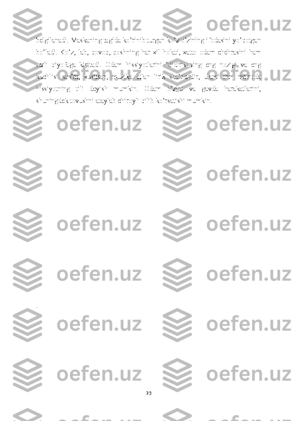belgilanadi. Maskaning tagida ko’rinib turgan ko’z o’zining ifodasini yo’qotgan
bo’ladi.   Ko’z,   lab,   qovoq,   qoshning   har   xil   holati,   xatto   odam   chehrasini   ham
turli   qiyofaga   kiritadi.   Odam   hissiyotlarini   biidirishning   eng   nozigi   va   eng
kuchlisi   san’at,   xususan,   muzika   bilan   lirik   she’rlardir,   ulami   tom   ma'noda
hissiyotning   tili   deyish   mumkin.   Odam   o’zini   va   gavda   harakatlarini,
shuningdek tovushni ataylab chiroyli qilib ko’rsatishi mumkin. 
.
39 