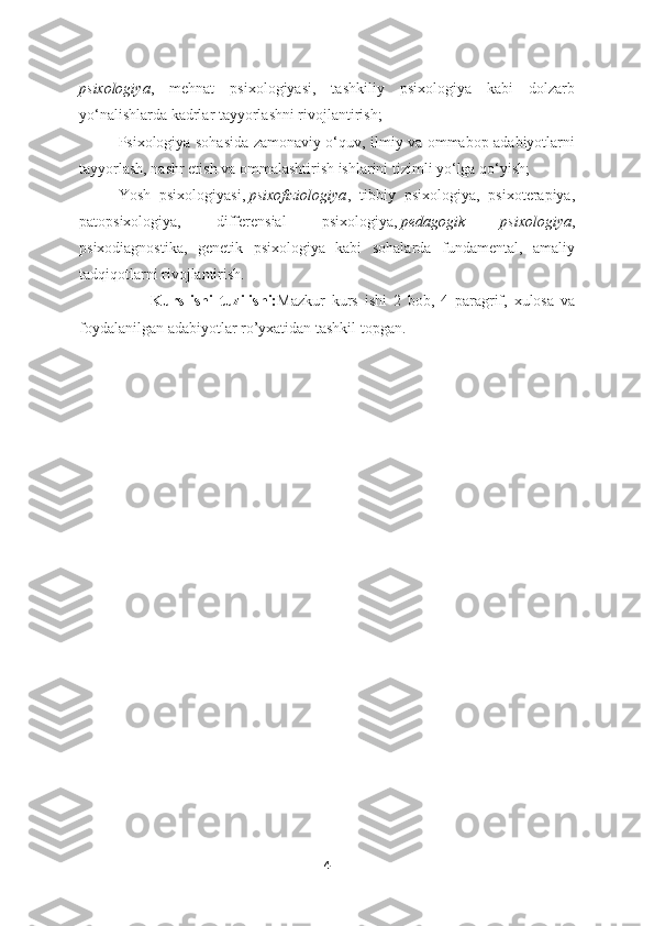 psixologiya ,   mehnat   psixologiyasi,   tashkiliy   psixologiya   kabi   dolzarb
yo‘nalishlarda kadrlar tayyorlashni rivojlantirish;
Psixologiya sohasida zamonaviy o‘quv, ilmiy va ommabop adabiyotlarni
tayyorlash, nashr etish va ommalashtirish ishlarini tizimli yo‘lga qo‘yish;
Yosh   psixologiyasi,   psixofiziologiya ,   tibbiy   psixologiya,   psixoterapiya,
patopsixologiya,   differensial   psixologiya,   pedagogik   psixologiya ,
psixodiagnostika,   genetik   psixologiya   kabi   sohalarda   fundamental,   amaliy
tadqiqotlarni rivojlantirish. 
                      Kurs   ishi   tuzilishi: Mazkur   kurs   ishi   2   bob,   4   paragrif,   xulosa   va
foydalanilgan adabiyotlar ro’yxatidan tashkil topgan.
4 