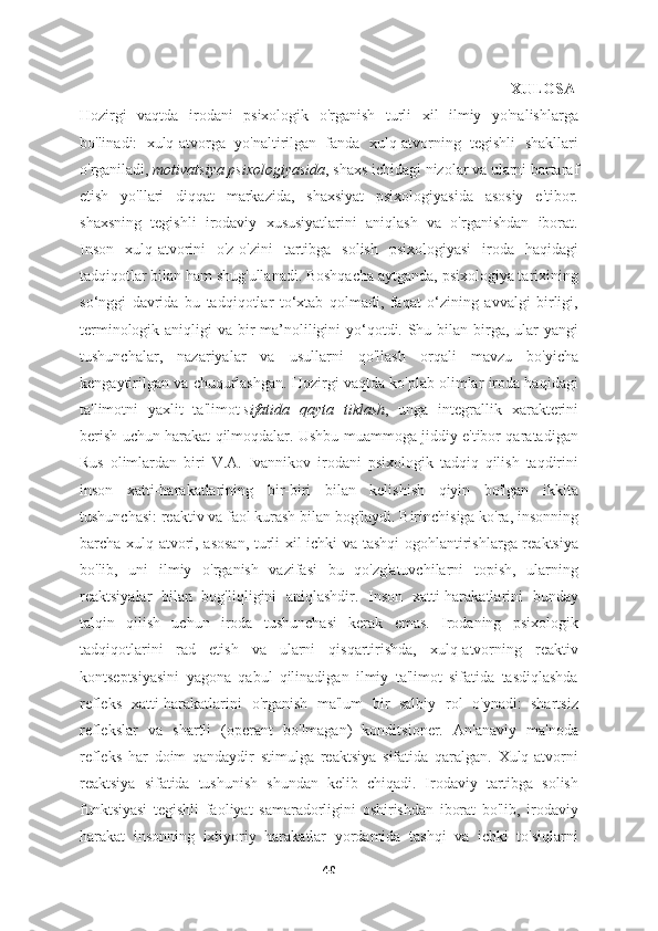                                                                                                               XULOSA
Hozirgi   vaqtda   irodani   psixologik   o'rganish   turli   xil   ilmiy   yo'nalishlarga
bo'linadi:   xulq-atvorga   yo'naltirilgan   fanda   xulq-atvorning   tegishli   shakllari
o'rganiladi,   motivatsiya psixologiyasida , shaxs ichidagi nizolar va ularni bartaraf
etish   yo'llari   diqqat   markazida,   shaxsiyat   psixologiyasida   asosiy   e'tibor.
shaxsning   tegishli   irodaviy   xususiyatlarini   aniqlash   va   o'rganishdan   iborat.
Inson   xulq-atvorini   o'z-o'zini   tartibga   solish   psixologiyasi   iroda   haqidagi
tadqiqotlar bilan ham shug'ullanadi. Boshqacha aytganda, psixologiya tarixining
so‘nggi   davrida   bu   tadqiqotlar   to‘xtab   qolmadi,   faqat   o‘zining   avvalgi   birligi,
terminologik aniqligi  va bir  ma’noliligini yo‘qotdi. Shu bilan birga, ular yangi
tushunchalar,   nazariyalar   va   usullarni   qo'llash   orqali   mavzu   bo'yicha
kengaytirilgan va chuqurlashgan. Hozirgi vaqtda ko'plab olimlar iroda haqidagi
ta'limotni   yaxlit   ta'limot   sifatida   qayta   tiklash ,   unga   integrallik   xarakterini
berish uchun harakat qilmoqdalar. Ushbu muammoga jiddiy e'tibor qaratadigan
Rus   olimlardan   biri   V.A.   Ivannikov   irodani   psixologik   tadqiq   qilish   taqdirini
inson   xatti-harakatlarining   bir-biri   bilan   kelishish   qiyin   bo'lgan   ikkita
tushunchasi: reaktiv va faol kurash bilan bog'laydi. Birinchisiga ko'ra, insonning
barcha xulq-atvori, asosan, turli xil ichki va tashqi ogohlantirishlarga reaktsiya
bo'lib,   uni   ilmiy   o'rganish   vazifasi   bu   qo'zg'atuvchilarni   topish,   ularning
reaktsiyalar   bilan   bog'liqligini   aniqlashdir.   Inson   xatti-harakatlarini   bunday
talqin   qilish   uchun   iroda   tushunchasi   kerak   emas.   Irodaning   psixologik
tadqiqotlarini   rad   etish   va   ularni   qisqartirishda,   xulq-atvorning   reaktiv
kontseptsiyasini   yagona   qabul   qilinadigan   ilmiy   ta'limot   sifatida   tasdiqlashda
refleks   xatti-harakatlarini   o'rganish   ma'lum   bir   salbiy   rol   o'ynadi:   shartsiz
reflekslar   va   shartli   (operant   bo'lmagan)   konditsioner.   An'anaviy   ma'noda
refleks   har   doim   qandaydir   stimulga   reaktsiya   sifatida   qaralgan.   Xulq-atvorni
reaktsiya   sifatida   tushunish   shundan   kelib   chiqadi.   Irodaviy   tartibga   solish
funktsiyasi   tegishli   faoliyat   samaradorligini   oshirishdan   iborat   bo'lib,   irodaviy
harakat   insonning   ixtiyoriy   harakatlar   yordamida   tashqi   va   ichki   to'siqlarni
40 