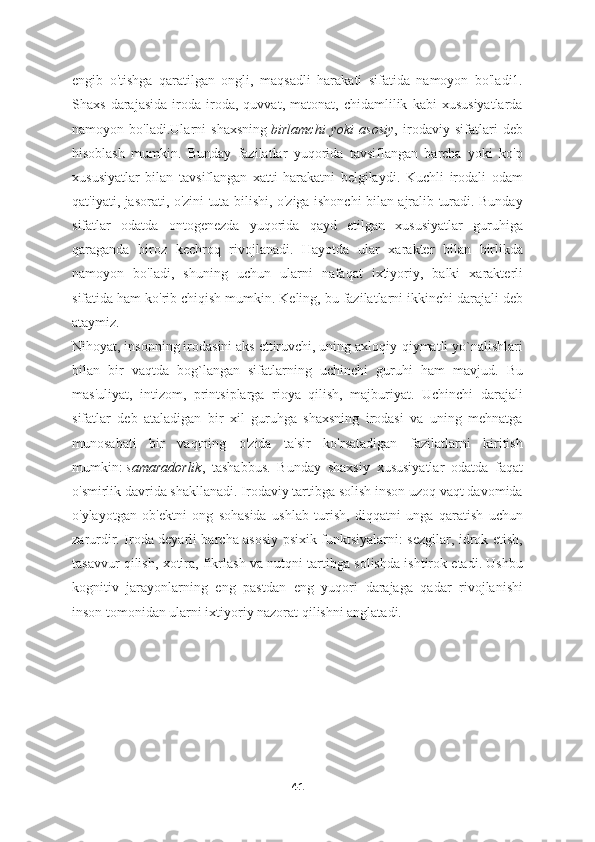 engib   o'tishga   qaratilgan   ongli,   maqsadli   harakati   sifatida   namoyon   bo'ladi1.
Shaxs   darajasida   iroda   iroda,   quvvat,   matonat,   chidamlilik   kabi   xususiyatlarda
namoyon   bo'ladi.Ularni   shaxsning   birlamchi   yoki   asosiy ,   irodaviy   sifatlari   deb
hisoblash   mumkin.   Bunday   fazilatlar   yuqorida   tavsiflangan   barcha   yoki   ko'p
xususiyatlar   bilan   tavsiflangan   xatti-harakatni   belgilaydi.   Kuchli   irodali   odam
qat'iyati, jasorati, o'zini tuta bilishi, o'ziga ishonchi bilan ajralib turadi. Bunday
sifatlar   odatda   ontogenezda   yuqorida   qayd   etilgan   xususiyatlar   guruhiga
qaraganda   biroz   kechroq   rivojlanadi.   Hayotda   ular   xarakter   bilan   birlikda
namoyon   bo'ladi,   shuning   uchun   ularni   nafaqat   ixtiyoriy,   balki   xarakterli
sifatida ham ko'rib chiqish mumkin. Keling, bu fazilatlarni ikkinchi darajali deb
ataymiz.
Nihoyat, insonning irodasini aks ettiruvchi, uning axloqiy-qiymatli yo`nalishlari
bilan   bir   vaqtda   bog`langan   sifatlarning   uchinchi   guruhi   ham   mavjud.   Bu
mas'uliyat,   intizom,   printsiplarga   rioya   qilish,   majburiyat.   Uchinchi   darajali
sifatlar   deb   ataladigan   bir   xil   guruhga   shaxsning   irodasi   va   uning   mehnatga
munosabati   bir   vaqtning   o'zida   ta'sir   ko'rsatadigan   fazilatlarni   kiritish
mumkin:   samaradorlik ,   tashabbus.   Bunday   shaxsiy   xususiyatlar   odatda   faqat
o'smirlik davrida shakllanadi. Irodaviy tartibga solish inson uzoq vaqt davomida
o'ylayotgan   ob'ektni   ong   sohasida   ushlab   turish,   diqqatni   unga   qaratish   uchun
zarurdir. Iroda deyarli barcha asosiy psixik funktsiyalarni: sezgilar, idrok etish,
tasavvur qilish, xotira, fikrlash va nutqni tartibga solishda ishtirok etadi. Ushbu
kognitiv   jarayonlarning   eng   pastdan   eng   yuqori   darajaga   qadar   rivojlanishi
inson tomonidan ularni ixtiyoriy nazorat qilishni anglatadi.
41 