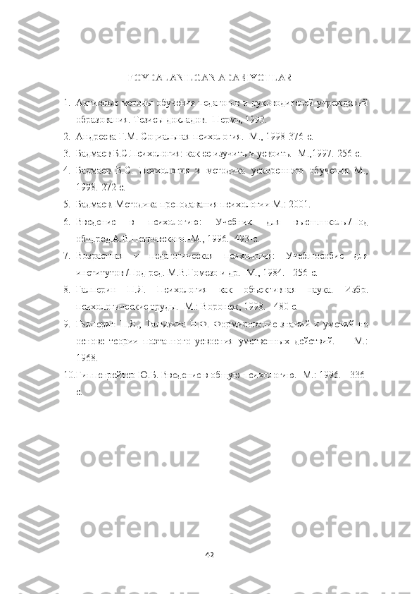                                                                                                                                                     
                     FOYDALANILGAN ADABIYOTLAR                              
1. Активные методы обучения педагогов и руководителей учреждений
образования. Тезисы докладов. -Пермь, 1993.
2. Андреева Г.М. Социальная психология. -М., 1998-376-с.
3. Бадмаев Б.С.Психология: как ее изучить и усвоить. -М.,1997.-256-с.
4. Бадмаев   Б.С.   Психология   и   методика   ускоренного   обучения.-М.,
1998.-272 с.
5. Бадмаев. Методика преподавания психологии М.: 2001.
6. Введение   в   психологию:   Учебник   для   высш.школы/Под
общ.ред.А.В.Петровского.-М., 1996. -493-с.
7. Возрастная   и   педагогическая   психология:   Учеб.пособие   для
институтов /Под ред. М.В.Гомезо и др. -М., 1984. - 256-с.
8. Галперин   П.Я.   Психология   как   объективная   наука.   Избр.
психологические труды. -М.: Воронеж, 1998. - 480 с.
9. Галперин   П.Я.,   Талызина   Н.Ф.   Формирование   знаний   и   умений   на
основе   теории   поэтапного   усвоения   умственных   действий.   —   М.:
1968.
10. Гиппенрейтер Ю.Б. Введение в общую психологию. -М.: 1996. - 336-
с.
42 