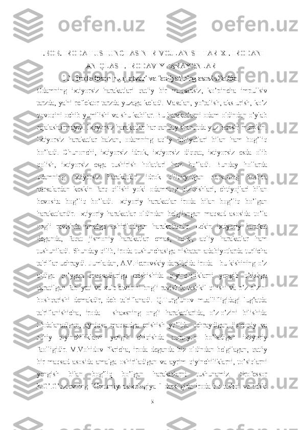 I.BOB. IRODA TUSHUNCHASINI RIVOJLANISH TARIXI. IRODANI
ANIQLASH. IRODAVIY JARAYONLAR 
1.1. Iroda inson hulq-atvori va faoliyatining asosi sifatida .  
Odamning   ixtiyorsiz   harakatlari   qat'iy   bir   maqsadsiz,   ko’pincha   impul'siv
tarzda, ya'ni  reflektor  tarzda yuzaga keladi. Masalan,  yo’talish, aks urish, ko’z
qovoqini ochib yumilishi va shu kabilar. Bu harakatlarni odam oldindan o’ylab
rejalashtirmaydi. Ixtiyorsiz harakatlar har qanday sharoitda yuz berishi mumkin.
Ixtiyorsiz   harakatlar   ba'zan,   odamning   aqliy   faoliyatlari   bilan   ham   bog’liq
bo’ladi.   Chunonchi,   ixtiyorsiz   idrok,   ixtiyorsiz   diqqat,   ixtiyorsiz   esda   olib
qolish,   ixtiyorsiz   esga   tushirish   holatlari   ham   bo’ladi.   Bunday   hollarda
odamning   ixtiyorsiz   harakatlari   idrok   qilinayotgan   narsaning   boshqa
narsalardan   keskin   farq   qilishi   yoki   odamning   qiziqishlari,   ehtiyojlari   bilan
bevosita   bog’liq   bo’ladi.   Ixtiyoriy   harakatlar   iroda   bilan   bog’liq   bo’lgan
harakatlardir.   Ixtiyoriy   harakatlar   oldindan   belgilangan   maqsad   asosida   to’la
ongli   ravishda   amalga   oshiriladigan   harakatlardir.   Lekin   ixtiyoriy   harakat
deganda,   faqat   jismoniy   harakatlar   emas,   balki,   aqliy   harakatlar   ham
tushuniladi. Shunday qilib, iroda tushunchasiga  nisbatan adabiyotlarda turlicha
ta'riflar uchraydi. Jumladan, A.V.Petrovskiy darsligida iroda - bu kishining o’z
oldiga   qo’ygan   maqsadlariga   erishishida   qiyinchiliklarni   yengib   o’tishga
qaratilgan   faoliyati  va  xulq-atvorini  ongli  ravishda   tashkil   qilishi  va  o’z-o’zini
boshqarishi   demakdir,   deb   ta'riflanadi.   Q.Turg’unov   muallifligidagi   lug’atda
ta'riflanishicha,   iroda   -   shaxsning   ongli   harakatlarida,   o’z-o’zini   bilishida
ifodalanadigan,   ayniqsa   maqsadga   erishish   yo’lida   uchraydigan   jismoniy   va
ruhiy   qiyinchiliklarni   yengib   chiqishda   namoyon   bo’ladigan   ixtiyoriy
faolligidir.   M.Vohidov   fikricha,   iroda   deganda   biz   oldindan   belgilagan,   qat'iy
bir   maqsad   asosida   amalga   oshiriladigan   va   ayrim   qiyinchiliklarni,   to’siqlarni
yengish   bilan   bog’liq   bo’lgan   harakatlarni   tushunamiz.   Professor
E.G’.G’ozievning   "Umumiy   psixologiya   "   darsligida   iroda-bu   tashqi   va   ichki
5 