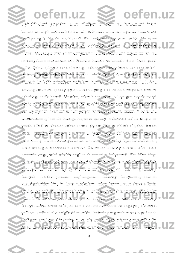 qiyinchiliklarni   yengishni   talab   qiladigan   qiliqlarni   va   harakatlarni   inson
tomonidan ongli boshqarilishidir, deb keltiriladi. Umuman olganda iroda shaxs
faolligining   ko’rinishi   hisoblanadi.   Shu   bois   uning   yuzaga   kelishi   bir   qator
harakatlarni   amalga   oshirilishi   bilan   izohlanadi.   Maqsad   va   unga   erishishiga
intilish   Maqsadga   erishish   imkoniyatlarini   topish   Motivlarni   paydo   bo'lishi   va
imkoniyatlarni   mustahkamlash.  Motivlar   kurashi   va tanlash.  Biror  fikrni   qabul
qilish   Qabul   qilingan   qarorni   amalga   oshirish   Irodaviy   harakatlar   bosqichlari.
Irodaviy harakatlarda har doim maqsad aniq bo’ladi. Odam o’z oldiga qo’ygan
maqsadidan   kelib   chiqadigan   natijalarni   ham   oldindan   tasavvur   eta   oladi.   Ana
shuning uchun har qanday qiyinchiliklarni yengib bo’lsa ham maqsadini amalga
oshirishga   intila   boradi.   Masalan,   odam   biror   imorat   solayotgan   paytda   oxirgi
natija   qanday   bo’lib   chiqishini   juda   yaxshi   tasavvur   etadi   va   shuning   uchun
qanday qiyinchiliklar bo’lsa ham yengib ishni davom ettira beradi. Yoki talaba
universitetning   birinchi   kursiga   kirganda   qanday   mutaxassis   bo’lib   chiqishini
yaxshi  biladi va shuning uchun barcha qiyinchiliklarga chidab o’qishni  davom
ettira   beradi.   Umumiy   irodaviy   faoliyatni   yoki   alohida   aktni   amalga
oshirishning  muhim   xususiyatlaridan  biri  amalga  oshirilayotgan harakatlarning
erkin   ekanligini   anglashdan   iboratdir.   Odamning   irodaviy   harakati   to’la-to’kis
determinizmga, ya'ni  sababiy bog’lanish qonuniga bo’ysunadi. Shu bilan birga
irodaviy faoliyatning bevosita sabablari sharoitida irodaviy harakatlarni belgilab
beradigan   turli-tuman   hayotiy   sharoitlar   bo’lishi   mumkin.   Odamning   irodaviy
faoliyati   ob'ektiv   jihatdan   bog’langandir.   Irodaviy   faoliyatning   muhim
xususiyatlaridan   biri,   irodaviy   harakatlarni   odam   hamma   vaqt   shaxs   sifatida
amalga oshiradi. Xuddi mana shuning bilan bog’liq ravishda irodaviy xarakatlar
odam   to’la  ravishda   javob   beradigan  ish   sifatida   boshdan   kechiriladi.  Irodaviy
faoliyat tufayli shaxs ko’p jihatdan o’zini ma'lum sharoitda anglaydi, o’z hayot
yo’li va taqdirini o’zi belgilashi mumkin. Irodaning eng muhim xususiyati unda
faoliyatni   amalga   oshirishning   puxta   o’ylab   chiqilgan   rejaning   mavjudligidir.
Avvaldan   rejalashtirilmagan   xattiharakatlarni   irodaviy   harakat   deb   bo’lmaydi.
6 