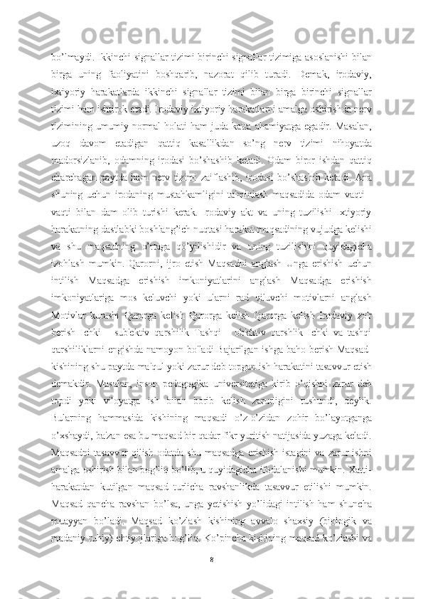 bo’lmaydi. Ikkinchi signallar tizimi birinchi signallar tizimiga asoslanishi bilan
birga   uning   faoliyatini   boshqarib,   nazorat   qilib   turadi.   Demak,   irodaviy,
ixtiyoriy   harakatlarda   ikkinchi   signallar   tizimi   bilan   birga   birinchi   signallar
tizimi ham ishtirok etadi. Irodaviy ixtiyoriy harakatlarni amalga oshirishda nerv
tizimining   umumiy   normal   holati   ham   juda   katta   ahamiyatga   egadir.   Masalan,
uzoq   davom   etadigan   qattiq   kasallikdan   so’ng   nerv   tizimi   nihoyatda
madorsizlanib,   odamning   irodasi   bo’shashib   ketadi.   Odam   biror   ishdan   qattiq
charchagan   paytda   ham   nerv   tizimi   zaiflashib,   irodasi   bo’shashib   ketadi.   Ana
shuning   uchun   irodaning   mustahkamligini   ta'minlash   maqsadida   odam   vaqti   -
vaqti   bilan   dam   olib   turishi   kerak.   Irodaviy   akt   va   uning   tuzilishi   Ixtiyoriy
harakatning dastlabki boshlang’ich nuqtasi harakat maqsadining vujudga kelishi
va   shu   maqsadning   o’rtaga   qo’yilishidir   va   uning   tuzilishini   quyidagicha
izohlash   mumkin.   Qarorni,   ijro   etish   Maqsadni   anglash   Unga   erishish   uchun
intilish   Maqsadga   erishish   imkoniyatlarini   anglash   Maqsadga   erishish
imkoniyatlariga   mos   keluvchi   yoki   ularni   rad   qiluvchi   motivlarni   anglash
Motivlar   kurashi   Qarorga   kelish   Qarorga   kelish   Qarorga   kelish   Irodaviy   zo'r
berish   Ichki   -   sub'ektiv   qarshilik   Tashqi   -   ob'ektiv   qarshlik   Ichki   va   tashqi
qarshiliklarni  engishda namoyon bo'ladi Bajarilgan ishga baho berish Maqsad-
kishining shu paytda ma'qul yoki zarur deb topgan ish harakatini tasavvur etish
demakdir.   Masalan,   inson   pedagogika   universitetiga   kirib   o’qishni   zarur   deb
topdi   yoki   viloyatga   ish   bilan   borib   kelish   zarurligini   tushundi,   deylik.
Bularning   hammasida   kishining   maqsadi   o’z-o’zidan   zohir   bo’layotganga
o’xshaydi, ba'zan esa bu maqsad bir qadar fikr yuritish natijasida yuzaga keladi.
Maqsadni   tasavvur   qilish   odatda   shu   maqsadga   erishish   istagini   va   zarur   ishni
amalga oshirish bilan bog’liq bo’lib, u quyidagicha ifodalanishi mumkin. Xatti-
harakatdan   kutilgan   maqsad   turlicha   ravshanlikda   tasavvur   etilishi   mumkin.
Maqsad   qancha   ravshan   bo’lsa,   unga   yetishish   yo’lidagi   intilish   ham   shuncha
muayyan   bo’ladi.   Maqsad   ko’zlash   kishining   avvalo   shaxsiy   (biologik   va
madaniy ruhiy) ehtiyojlariga bog’liq. Ko’pincha kishining maqsad ko’zlashi va
8 