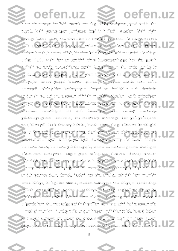 biron-bir   narsaga   intilishi   tevarak-atrofdagi   tabiiy   vaziyatga,   yoki   xuddi   shu
paytda   kishi   yashayotgan   jamiyatga   bog’liq   bo’ladi.   Masalan,   kishi   qiyin
ahvolga   tushib   qolsa,   shu   ahvolidan   bir   amallab   qutilishni   o’z   oldiga   maqsad
qilib   qo’yadi.   Kishi   shu   vaziyatni   ma'lum   darajada   o’zgartirish,   bir   nimaga
barham berish, bir nima qilish, bir nima ko’rish va shu kabi maqsadni o’z oldiga
qo’ya   oladi.   Kishi   jamoat   tartibini   birov   buzayotganligiga   bevosita   guvoh
bo’lishi   va   tartib   buzuvchilarga   qarshi   kurash   uchun   shu   onda   qandaydir
choralar   ko’rishni   maqsad   qilib   qo’yishi   mumkin.   Kishida   kelib   chiqadigan
ehtiyojlar   darrov   yaqqol   tasavvur   qilinadigan   maqsad   tarzida   hosil   bo’la
qolmaydi.   Ko’ngildan   kechayotgan   ehtiyoj   va   intilishlar   turli   darajada
anglanishi   va   turlicha   tasavvur   qilinishi   mumkin.   Masalan,   kelib   chiqadigan
ehtiyoj   va   intilishlar   ba'zan   istak   tarzida   ko’ngildan   kechadi-kishi   hozirgi
ahvoldan   noroziligini   his   qilib   turadi-yu,   lekin   qanday   maqsadga
yetishilayotganini,   binobarin,   shu   maqsadga   erishishga   doir   yo’l-yo’riqlarni
aniq   bilmaydi.   Istak   shunday   holatki,   bunda   odam   o’ziga   allanima   kerakligini
his   qilib   turadi-yu,   bu   narsani   nima   ekanligini   aniqlab   ololmaydi,   ya'ni   uni
tasavvur  qilolmaydi, fahmiga yetmaydi. Bunday odamning o’zi ba'zan "menga
bir   narsa   kerak,   bir   narsa   yetishmayapti,   ammo   bu   narsaning   nima   ekanligini
o’zim   ham   bilmayman"   degan   gapni   ko’ngildan   o’tkazadi.   Boshqa   kishilar
to’g’risida ham: "nima istayotganini o’zi bilmaydi" deymiz. Istak paytida kishi
qanday   maqsadga   intilayotganini   bu   maqsadga   erishishning   yo’l-yo’riqlarini
anglab   yetmas   ekan,   demak,   istakni   bevosita   amalga   oshirish   ham   mumkin
emas. Ehtiyoj ko’ngildan kechib, mudom kuchaygan shu ehtiyojni qondirishga
intilish   maqsadi   ham   anglanila   boshlaydi.   Bunday   anglanilgan   ehtiyojlar
tilakhavaslar   deb   ataladi.   Ammo   odam   o’z   intilishlarining   maqsadini   tasavvur
qilganda ham shu maqsadga yetishish yo’llari va vositalarini hali tasavvur qila
olmasligi  mumkin. Bunday to’la anglanilmagan intilishlar  (tilak, havas)  ba'zan
zo’r   xayol   surish   bilan,   ba'zan   esa   cheksiz   orzu   bilan   bog’liq   bo’ladi.   Ba'zan
(xayolparast insonlarda) bunday tilak havaslar ko’ngildan kechirish orqali orzu
9 