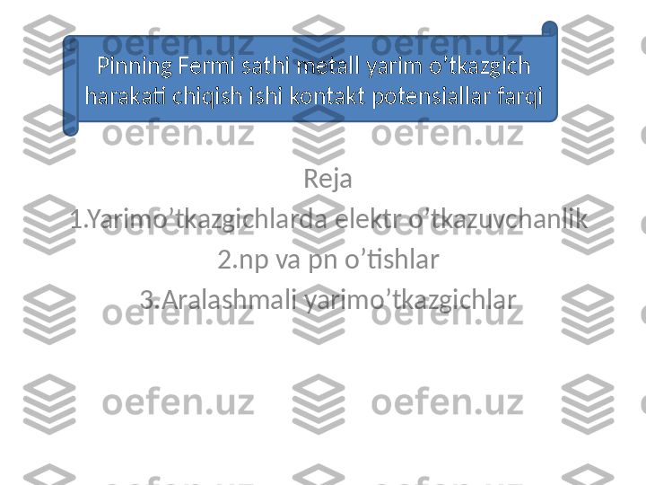 Reja
1.Yarimo’tkazgichlarda elektr o’tkazuvchanlik
2.np va pn o’tishlar
3.Aralashmali yarimo’tkazgichlarPinning Fermi sathi metall yarim o’tkazgich 
harakati chiqish ishi kontakt potensiallar farqi 