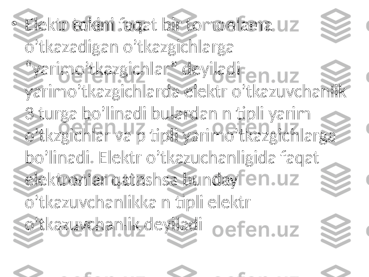 •
Elektr tokini faqat bir tomonlama 
o’tkazadigan o’tkazgichlarga 
“yarimo’tkazgichlar” deyiladi 
yarimo’tkazgichlarda elektr o’tkazuvchanlik 
3 turga bo’linadi bulardan n tipli yarim 
o’tkzgichlar va p tipli yarimo’tkazgichlarga 
bo’linadi. Elektr o’tkazuchanligida faqat 
elektronlar qatnshsa bunday 
o’tkazuvchanlikka n tipli elektr 
o’tkazuvchanlik deyiladi 