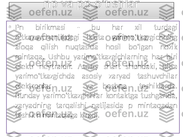 np va pn o’tishlar
•
Pn  birikmasi  -  bu  har  xil  turdagi 
o'tkazuvchanlikdagi  ikkita  yarimo'tkazgichning 
aloqa  qilish  nuqtasida  hosil  bo'lgan  nozik 
mintaqa.  Ushbu  yarimo'tkazgichlarning  har  biri 
elektr  neytraldir.  Asosiy  shart  shundaki,  bitta 
yarimo'tkazgichda  asosiy  zaryad  tashuvchilar 
elektronlar  va boshq a teshiklarda.
Bunday  yarimo'tkazgichlar  kontaktga  tushganda, 
zaryadning  tarqalishi  natijasida  p  mintaqadan 
teshik n mintaqaga kiradi.  