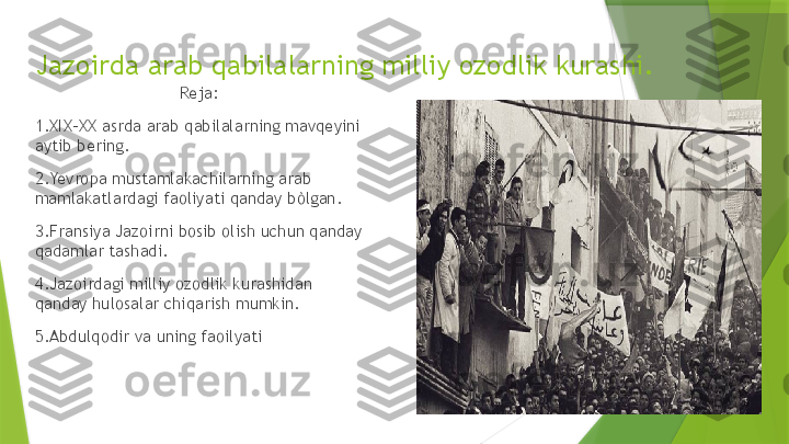 Jazoirda arab qabilalarning milliy ozodlik kurashi.
Reja:
1.XIX-XX asrda arab qabilalarning mavqeyini 
aytib bering.
2.Yevropa mustamlakachilarning arab 
mamlakatlardagi faoliyati qanday bòlgan.
3.Fransiya Jazoirni bosib olish uchun qanday 
qadamlar tashadi.
4.Jazoirdagi milliy ozodlik kurashidan 
qanday hulosalar chiqarish mumkin.
5.Abdulqodir va uning faoilyati                 