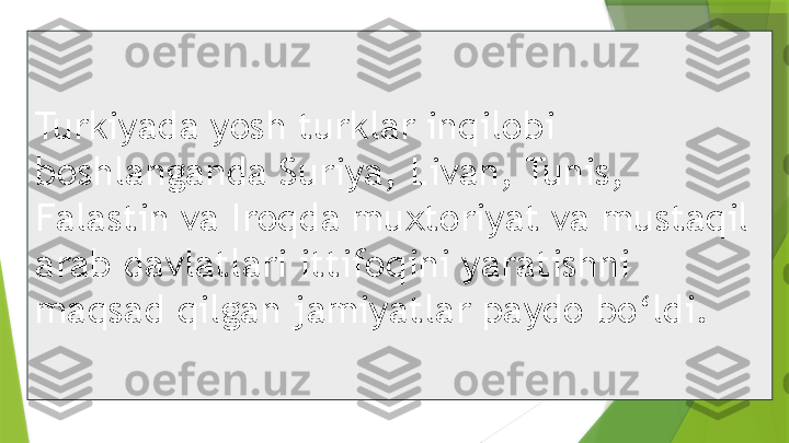 Turkiyada yosh turklar inqilobi 
boshlanganda Suriya, Livan, Tunis, 
Falastin va Iroqda muxtoriyat va mustaqil 
arab davlatlari ittifoqini yaratishni 
maqsad qilgan jamiyatlar paydo bo‘ldi.                 