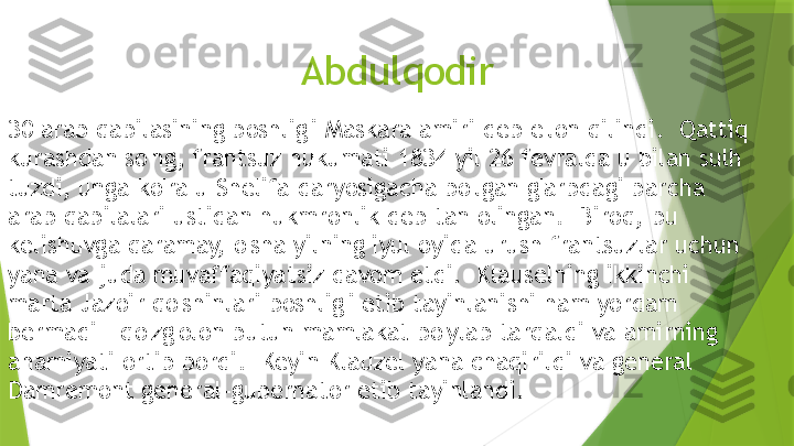 Abdulqodir
30 arab qabilasining boshlig'i Maskara amiri deb e'lon qilindi.  Qattiq 
kurashdan so'ng, frantsuz hukumati 1834 yil 26 fevralda u bilan sulh 
tuzdi, unga ko'ra u Shelifa daryosigacha bo'lgan g'arbdagi barcha 
arab qabilalari ustidan hukmronlik deb tan olingan.  Biroq, bu 
kelishuvga qaramay, o'sha yilning iyul oyida urush frantsuzlar uchun 
yana va juda muvaffaqiyatsiz davom etdi.  Klauselning ikkinchi 
marta Jazoir qo'shinlari boshlig'i etib tayinlanishi ham yordam 
bermadi - qo'zg'olon butun mamlakat bo'ylab tarqaldi va amirning 
ahamiyati ortib bordi.  Keyin Klauzel yana chaqirildi va general 
Damremont general-gubernator etib tayinlandi.                 