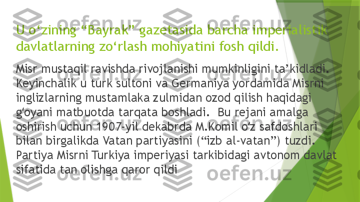 U o‘zining “Bayrak” gazetasida barcha imperialistik 
davlatlarning zo‘rlash mohiyatini fosh qildi.
Misr mustaqil ravishda rivojlanishi mumkinligini ta’kidladi.  
Keyinchalik u turk sultoni va Germaniya yordamida Misrni 
inglizlarning mustamlaka zulmidan ozod qilish haqidagi 
g oyani matbuotda tarqata boshladi.  Bu rejani amalga ʻ
oshirish uchun 1907-yil dekabrda M.Komil o z safdoshlari 	
ʻ
bilan birgalikda Vatan partiyasini (“izb al-vatan”) tuzdi.  
Partiya Misrni Turkiya imperiyasi tarkibidagi avtonom davlat 
sifatida tan olishga qaror qildi                 