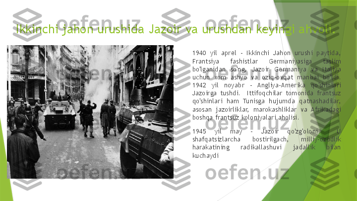 Ikkinchi jahon urushida Jazoir va urushdan keyingi ahvoli.
1940  yil  aprel  -  Ikkinchi  Jahon  urushi  paytida, 
Frantsiya  fashistlar  Germaniyasiga  taslim 
bo'lganidan  so'ng,  Jazoir  Germaniya  va  Italiya 
uchun  xom  ashyo  va  oziq-ovqat  manbai  bo'ldi. 
1942  yil  noyabr  -  Angliya-Amerika  qo'shinlari 
Jazoirga  tushdi.    Ittifoqchilar  tomonida  frantsuz 
qo'shinlari  ham  Tunisga  hujumda  qatnashadilar, 
asosan  jazoirliklar,  marokashliklar  va  Afrikadagi 
boshqa frantsuz koloniyalari aholisi.
1945  yil  may  -  Jazoir  qo'zg'oloni.    U 
shafqatsizlarcha  bostirilgach,  milliy-ozodlik 
harakatining  radikallashuvi  jadallik  bilan 
kuchaydi                 