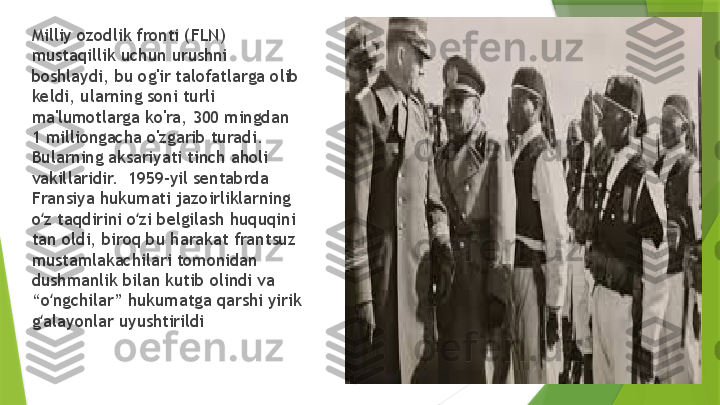 Milliy ozodlik fronti (FLN) 
mustaqillik uchun urushni 
boshlaydi, bu og'ir talofatlarga olib 
keldi, ularning soni turli 
ma'lumotlarga ko'ra, 300 mingdan 
1 milliongacha o'zgarib turadi.  
Bularning aksariyati tinch aholi 
vakillaridir.  1959-yil sentabrda 
Fransiya hukumati jazoirliklarning 
o z taqdirini o zi belgilash huquqini ʻ ʻ
tan oldi, biroq bu harakat frantsuz 
mustamlakachilari tomonidan 
dushmanlik bilan kutib olindi va 
“o ngchilar” hukumatga qarshi yirik 
ʻ
g alayonlar uyushtirildi
ʻ                 