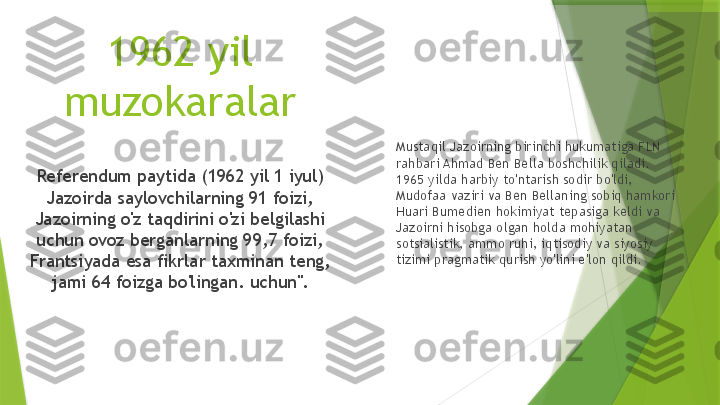 1962 yil 
muzokaralar
Referendum paytida (1962 yil 1 iyul) 
Jazoirda saylovchilarning 91 foizi, 
Jazoirning o'z taqdirini o'zi belgilashi 
uchun ovoz berganlarning 99,7 foizi, 
Frantsiyada esa fikrlar taxminan teng, 
jami 64 foizga bo'lingan. uchun". Mustaqil Jazoirning birinchi hukumatiga FLN 
rahbari Ahmad Ben Bella boshchilik qiladi.  
1965 yilda harbiy to'ntarish sodir bo'ldi, 
Mudofaa vaziri va Ben Bellaning sobiq hamkori 
Huari Bumedien hokimiyat tepasiga keldi va 
Jazoirni hisobga olgan holda mohiyatan 
sotsialistik, ammo ruhi, iqtisodiy va siyosiy 
tizimi pragmatik qurish yo'lini e'lon qildi.                 