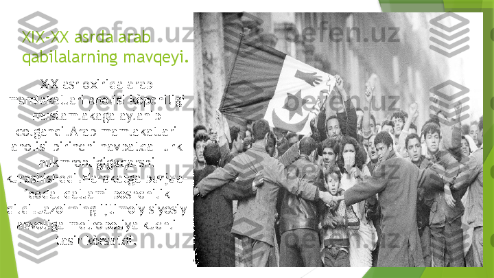 XIX-XX asrda arab 
qabilalarning mavqeyi.
XIX asr oxirida arab 
mamlakatlari aholisi kòpchiligi 
mustamlakaga aylanib 
qolgandi.Arab mamlakatlari 
aholisi birinchi navbatda Turk 
hukmronligigaqarshi 
kurashishedi.Harakatga burjua-
feodal qatlami boshchilik 
qildi.Jazoirning ijtimoiy siyosiy 
ahvoliga metropoliya kuchli 
tasir kòrsatdi.                 