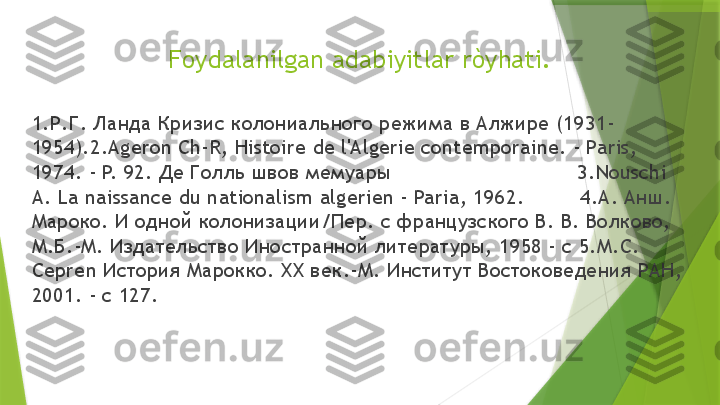 Foydalanilgan adabiyitlar ròyhati.
1.Р.Г. Ланда Кризис колониального режима в Алжире (1931-
1954).2.Ageron Ch-R, Histoire de l'Algerie contemporaine. - Paris, 
1974. - P. 92. Де Голль швов ме ары                              3.Nouschi 
A. La naissance du nationalism algerien - Paria, 1962.         4.А. Анш. 
Мароко. И одной колонизации/Пер. с французского В. В. Волково, 
М.Б.-М. Издательство Иностранной литературы, 1958 - с 5.М.С. 
Cepren История Марокко. ХХ век.-М. Институт Востоковедения РАН, 
2001. - с 127.                 