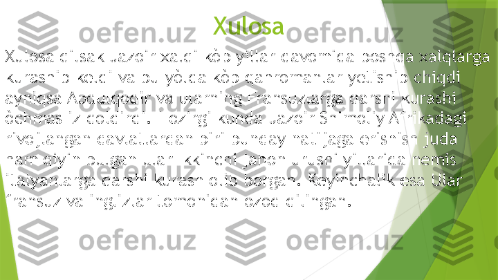 Xulosa
Xulosa qilsak Jazoir xalqi kòp yillar davomida boshqa xalqlarga 
kurashib keldi va bu yòlda kòp qahromanlar yetishib chiqdi 
ayniqsa Abdulqodir va ularning Fransuzlarga qarshi kurashi 
òchmas iz qoldirdi.  H ozirgi  k unda Jazoir Shimoliy Afrikadagi 
rivojlangan davlatlardan biri bunday natijaga erishish juda 
ham qiyin bulgan ular Ikkinchi jahon urushi yillarida nemis 
it a lyanlarga qarshi kura sh  olib borgan. Keyinchalik esa Ular 
fransuz va ingli z lar tomonidan ozod qilingan.                 