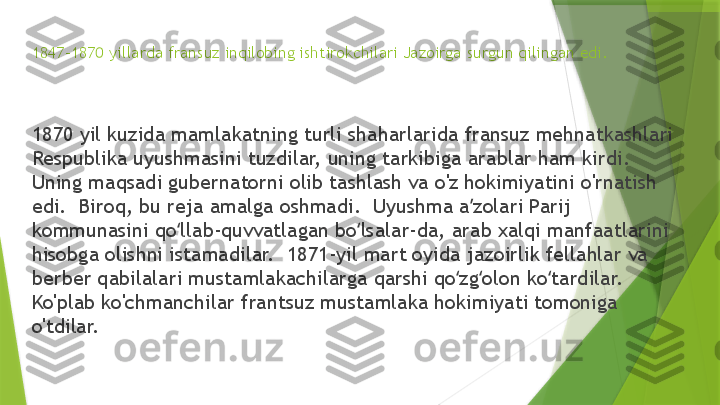 1847-1870 yillarda fransuz inqilobing ishtirokchilari Jazoirga surgun qilingan edi.
1870 yil kuzida mamlakatning turli shaharlarida fransuz mehnatkashlari 
Respublika uyushmasini tuzdilar, uning tarkibiga arablar ham kirdi.  
Uning maqsadi gubernatorni olib tashlash va o'z hokimiyatini o'rnatish 
edi.  Biroq, bu reja amalga oshmadi.  Uyushma a zolari Parij ʼ
kommunasini qo llab-quvvatlagan bo lsalar-da, arab xalqi manfaatlarini 	
ʻ ʻ
hisobga olishni istamadilar.  1871-yil mart oyida jazoirlik fellahlar va 
berber qabilalari mustamlakachilarga qarshi qo zg olon ko tardilar.  	
ʻ ʻ ʻ
Ko'plab ko'chmanchilar frantsuz mustamlaka hokimiyati tomoniga 
o'tdilar.                 