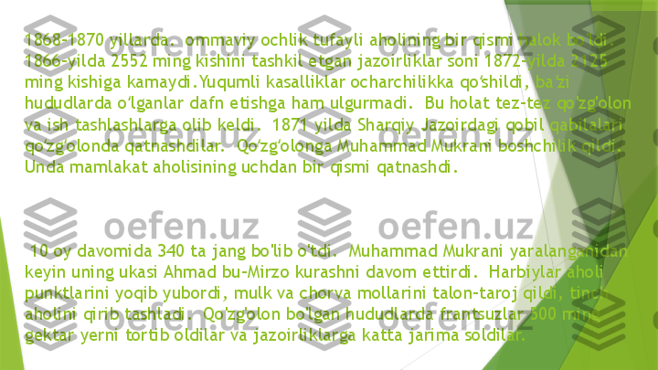 1868-1870 yillarda.  ommaviy ochlik tufayli aholining bir qismi halok bo'ldi.  
1866-yilda 2552 ming kishini tashkil etgan jazoirliklar soni 1872-yilda 2125 
ming kishiga kamaydi.Yuqumli kasalliklar ocharchilikka qo shildi, ba zi ʻ ʼ
hududlarda o lganlar dafn etishga ham ulgurmadi.  Bu holat tez-tez qo'zg'olon 	
ʻ
va ish tashlashlarga olib keldi.  1871 yilda Sharqiy Jazoirdagi qobil qabilalari 
qo zg olonda qatnashdilar.  Qo zg olonga Muhammad Mukrani boshchilik qildi.  	
ʻ ʻ ʻ ʻ
Unda mamlakat aholisining uchdan bir qismi qatnashdi.
  10 oy davomida 340 ta jang bo'lib o'tdi.  Muhammad Mukrani yaralanganidan 
keyin uning ukasi Ahmad bu-Mirzo kurashni davom ettirdi.  Harbiylar aholi 
punktlarini yoqib yubordi, mulk va chorva mollarini talon-taroj qildi, tinch 
aholini qirib tashladi.  Qo'zg'olon bo'lgan hududlarda frantsuzlar 500 ming 
gektar yerni tortib oldilar va jazoirliklarga katta jarima soldilar.                 