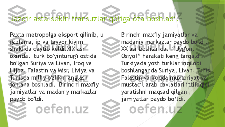 Jazoir asta-sekin fransuzlar qòliga òta boshladi.
Paxta metropolga eksport qilinib, u 
gazlama, ip va tayyor kiyim 
shaklida qaytib keldi.XIX asr 
oxirida.  turk bo yinturug i ostida ʻ ʻ
bo lgan Suriya va Livan, Iroq va 	
ʻ
Hijoz, Falastin va Misr, Liviya va 
Tunisda milliy o zlikni anglash 	
ʻ
jonlana boshladi.  Birinchi maxfiy 
jamiyatlar va madaniy markazlar 
paydo bo'ldi. Birinchi maxfiy jamiyatlar va 
madaniy markazlar paydo bo'ldi.  
XX asr boshlarida.  “Uyg'on, 
Osiyo!” harakati keng tarqaldi.  
Turkiyada yosh turklar inqilobi 
boshlanganda Suriya, Livan, Tunis, 
Falastin va Iroqda muxtoriyat va 
mustaqil arab davlatlari ittifoqini 
yaratishni maqsad qilgan 
jamiyatlar paydo bo‘ldi.                 