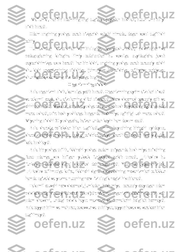   Ma’lumki, har bir odamning ongi  tug’ilish paytidan boshlab, butun umr bo’yi
o’sib boradi.
Odam   ongining   yoshga   qarab   o’zgarish   sababi   nimada,   degan   savol   tug’ilishi
tabiiy.
Turmushdagi   kuzatishlar   va   biologlar,   jamiyatshunoslar,   psixologlar   va
pedagoglarning   ko’pgina   ilmiy   tadqiqotlari   bu   savolga   quyidagicha   javob
qaytarishimizga   asos   beradi:   har   bir   kishi,   ongining   yoshga   qarab   taraqqiy   etishi
shu   kishi   organizmining   o’sishiga,   ijtimoiy   muhit   ta’siriga,   ta’lim   va   tarbiyaga,
shuningdek, odamning o’z faoliyatiga bog’liq.
Organizmning o’sishi
Bola organizmi o’sib, kamolga yetib boradi. Organizmning ayrim a’zolari o’sadi
va takomil  etadi, shu a’zolarning sifati  o’zgaradi.  Nerv sistemasi  taraqqiy etib va
chiniqib boradi. Masalan, bola bir yoshga to’lguncha bosh miyasining og’irligi ikki
marta oshadi, to’rt-besh yoshlarga borganda bosh miya og’irligi uch marta oshadi.
Miyaning o’sishi 20 yoshgacha, ba’zan undan keyin ham davom etadi.
Bola   shartsiz   reflekslar   bilan   tug’iladi,   ammo   hayotining   birinchi   oyidayoq,
shartsiz   reflekslar   asosida,   tashqi   ta’sirlar   tufayli   shartli   reflekslar   ham   vujudga
kela boshlaydi.
Bola bir yoshga to’lib, ikkinchi yoshga qadam qo’yganda bosh miya po’stining
faqat   odamga   xos   bo’lgan   yuksak   funksiyasi   tarkib   topadi,   I.P.Pavlov   bu
funksiyani   ikkinchi   signal   sistemasi   deb   atagan   edi.   Yuqorida   aytganimizdek,
I.P.Pav lov   ta’limotiga   ko’ra,   ikkinchi   signal   sistemasining   mexanizmlari   tafakkur
hamda og’zaki va yozma nutqning nerv-fiziologik negizi hisoblanadi.
Takomil etuvchi nerv sistemasi, jumladan, bosh miya - taraqqiy etayotgan odam
psixikasining   moddiy   substrati   (asosi)dir.   Ammo   organizm   o’sishining   o’zi   xali
odam   shaxsini,   undagi   psixik   hayot   mazmuni   va   formalarini   belgilab   bermaydi.
Bola tayyor bilim va mahorat, tasavvur va qobiliyat, tayyor havas va xarakter bilan
tug’ilmaydi. 