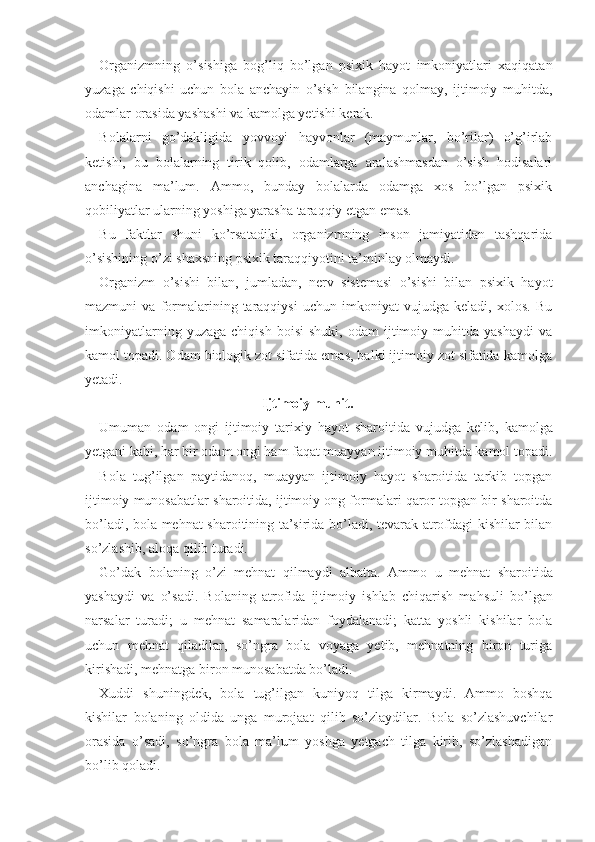 Organizmning   o’sishiga   bog’liq   bo’lgan   psixik   hayot   imkoniyatlari   xaqiqatan
yuzaga   chiqishi   uchun   bola   anchayin   o’sish   bilangina   qolmay,   ijtimoiy   muhitda,
odamlar orasida yashashi va kamolga yetishi kerak.
Bolalarni   go’dakligida   yovvoyi   hayvonlar   (maymunlar,   bo’rilar)   o’g’irlab
ketishi,   bu   bolalarning   tirik   qolib,   odamlarga   aralashmasdan   o’sish   hodisalari
anchagina   ma’lum.   Ammo,   bunday   bolalarda   odamga   xos   bo’lgan   psixik
qobiliyatlar ularning yoshiga yarasha taraqqiy etgan emas.
Bu   faktlar   shuni   ko’rsatadiki,   organizmning   inson   jamiyatidan   tashqarida
o’sishining o’zi shaxsning psixik taraqqiyotini ta’minlay olmaydi.
Organizm   o’sishi   bilan,   jumladan,   nerv   sistemasi   o’sishi   bilan   psixik   hayot
mazmuni   va   formalarining   taraqqiysi   uchun   imkoniyat   vujudga   keladi,   xolos.   Bu
imkoniyatlarning   yuzaga   chiqish   boisi   shuki,  odam   ijtimoiy  muhitda  yashaydi   va
kamol topadi. Odam biologik zot sifatida emas, balki ijtimoiy zot sifatida kamolga
yetadi.
Ijtimoiy muhit.
Umuman   odam   ongi   ijtimoiy   tarixiy   hayot   sharoitida   vu judga   kelib,   kamolga
yetgani kabi, har bir odam ongi ham faqat muayyan ijtimoiy muhitda kamol topadi.
Bola   tug’ilgan   paytidanoq,   muayyan   ijtimoiy   hayot   sharoitida   tarkib   topgan
ijtimoiy munosabatlar sharoitida, ijtimoiy ong formalari qaror topgan bir sharoitda
bo’ladi, bola mehnat sharoitining ta’sirida bo’ladi, tevarak-atrofdagi kishilar bilan
so’zlashib, aloqa qilib turadi.
Go’dak   bolaning   o’zi   mehnat   qilmaydi   albatta.   Ammo   u   mehnat   sharoitida
yashaydi   va   o’sadi.   Bolaning   atrofida   ij timoiy   ishlab   chiqarish   ma h suli   bo’lgan
narsalar   turadi;   u   mehnat   samaralaridan   foydalanadi;   katta   yoshli   kishilar   bola
uchun   mehnat   qiladilar,   so’ngra   bola   voyaga   yetib,   mehnatning   biron   turiga
kirishadi, mehnatga biron munosabatda bo’ladi.
Xuddi   shuningdek,   bola   tug’ilgan   kuniyo q   tilga   kirmaydi.   Ammo   boshqa
kishilar   bolaning   oldida   unga   murojaat   qilib   so’zlaydilar.   Bola   so’zlashuvchilar
orasida   o’sadi,   so’ngra   bola   ma’lum   yoshga   yetgach   tilga   kirib,   so’zlashadigan
bo’lib qoladi. 